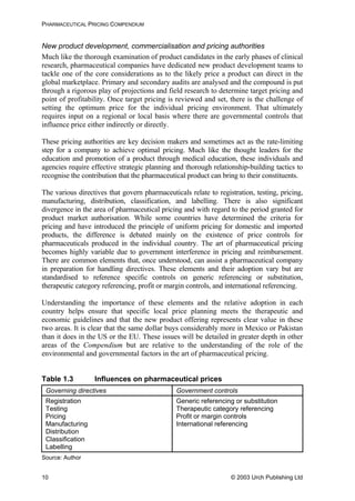 PHARMACEUTICAL PRICING COMPENDIUM
New product development, commercialisation and pricing authorities
Much like the thorough examination of product candidates in the early phases of clinical
research, pharmaceutical companies have dedicated new product development teams to
tackle one of the core considerations as to the likely price a product can direct in the
global marketplace. Primary and secondary audits are analysed and the compound is put
through a rigorous play of projections and field research to determine target pricing and
point of profitability. Once target pricing is reviewed and set, there is the challenge of
setting the optimum price for the individual pricing environment. That ultimately
requires input on a regional or local basis where there are governmental controls that
influence price either indirectly or directly.
These pricing authorities are key decision makers and sometimes act as the rate-limiting
step for a company to achieve optimal pricing. Much like the thought leaders for the
education and promotion of a product through medical education, these individuals and
agencies require effective strategic planning and thorough relationship-building tactics to
recognise the contribution that the pharmaceutical product can bring to their constituents.
The various directives that govern pharmaceuticals relate to registration, testing, pricing,
manufacturing, distribution, classification, and labelling. There is also significant
divergence in the area of pharmaceutical pricing and with regard to the period granted for
product market authorisation. While some countries have determined the criteria for
pricing and have introduced the principle of uniform pricing for domestic and imported
products, the difference is debated mainly on the existence of price controls for
pharmaceuticals produced in the individual country. The art of pharmaceutical pricing
becomes highly variable due to government interference in pricing and reimbursement.
There are common elements that, once understood, can assist a pharmaceutical company
in preparation for handling directives. These elements and their adoption vary but are
standardised to reference specific controls on generic referencing or substitution,
therapeutic category referencing, profit or margin controls, and international referencing.
Understanding the importance of these elements and the relative adoption in each
country helps ensure that specific local price planning meets the therapeutic and
economic guidelines and that the new product offering represents clear value in these
two areas. It is clear that the same dollar buys considerably more in Mexico or Pakistan
than it does in the US or the EU. These issues will be detailed in greater depth in other
areas of the Compendium but are relative to the understanding of the role of the
environmental and governmental factors in the art of pharmaceutical pricing.
Table 1.3 Influences on pharmaceutical prices
Governing directives Government controls
Registration
Testing
Pricing
Manufacturing
Distribution
Classification
Labelling
Generic referencing or substitution
Therapeutic category referencing
Profit or margin controls
International referencing
Source: Author
© 2003 Urch Publishing Ltd10
 