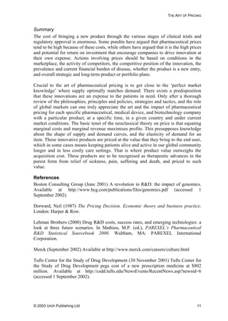 THE ART OF PRICING
Summary
The cost of bringing a new product through the various stages of clinical trials and
regulatory approval is enormous. Some pundits have argued that pharmaceutical prices
tend to be high because of these costs, while others have argued that it is the high prices
and potential for return on investment that encourage companies to drive innovation at
their own expense. Actions involving prices should be based on conditions in the
marketplace, the activity of competitors, the competitive position of the innovation, the
prevalence and current financial burden of disease, whether the product is a new entry,
and overall strategic and long-term product or portfolio plans.
Crucial to the art of pharmaceutical pricing is to get close to the ‘perfect market
knowledge’ where supply optimally matches demand. There exists a predisposition
that these innovations are an expense to the patients in need. Only after a thorough
review of the philosophies, principles and policies, strategies and tactics, and the role
of global markets can one truly appreciate the art and the impact of pharmaceutical
pricing for each specific pharmaceutical, medical device, and biotechnology company
with a particular product, at a specific time, in a given country and under current
market conditions. The basic tenet of the neoclassical theory on price is that equating
marginal costs and marginal revenue maximises profits. This presupposes knowledge
about the shape of supply and demand curves, and the elasticity of demand for an
item. These innovative products are priced at the value that they bring to the end user,
which in some cases means keeping patients alive and active in our global community
longer and in less costly care settings. That is where product value outweighs the
acquisition cost. These products are to be recognised as therapeutic advances in the
purest form from relief of sickness, pain, suffering and death, and priced to such
value.
References
Boston Consulting Group (June 2001) A revolution in R&D: the impact of genomics.
Available at http://www.bcg.com/publications/files/genomics.pdf (accessed 1
September 2002).
Dorward, Neil (1987) The Pricing Decision. Economic theory and business practice.
London: Harper & Row.
Lehman Brothers (2000) Drug R&D costs, success rates, and emerging technologies: a
look at three future scenarios. In Mathieu, M.P. (ed.), PAREXEL’s Pharmaceutical
R&D Statistical Sourcebook 2000. Waltham, MA: PAREXEL International
Corporation.
Merck (September 2002) Available at http://www.merck.com/careers/culture.html
Tufts Center for the Study of Drug Development (30 November 2001) Tufts Center for
the Study of Drug Development pegs cost of a new prescription medicine at $802
million. Available at http://csdd.tufts.edu/NewsEvents/RecentNews.asp?newsid=6
(accessed 1 September 2002).
© 2003 Urch Publishing Ltd 11
 