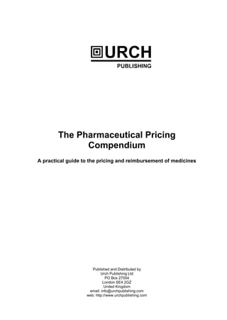 The Pharmaceutical Pricing
Compendium
A practical guide to the pricing and reimbursement of medicines
Published and Distributed by
Urch Publishing Ltd
PO Box 27554
London SE4 2GZ
United Kingdom
email: info@urchpublishing.com
web: http://www.urchpublishing.com
 