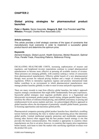 CHAPTER 2
Global pricing strategies for pharmaceutical product
launches
Peter J. Rankin, Senior Associate, Gregory K. Bell, Vice President and Tim
Wilsdon, Principal, Charles River Associates (US)
Article summary
This article provides a brief strategic overview of the types of constraints that
manufacturers must overcome in order to implement a successful global
product launch and determine the optimum price.
Keywords
Demand Analysis, Global Launch, Health Outcomes, Market Research, Optimal
Price, Parallel Trade, Prescribing Patterns, Reference Pricing
ESCALATING HEALTHCARE COSTS, increasing sophistication of insurers and
regulators, and heightened investor expectations continue to compel pharmaceutical
manufacturers to become more effective at pursuing all available sources of revenue.
These pressures are emerging globally, with countries seeking a variety of concessions
from pharmaceutical manufacturers. Effective global launch of a new pharmaceutical
therapy must account for reduced pricing freedom and a tangle of country-specific
regulations. Efforts to rationalise regulatory regimes and promote international trade
further contribute to an environment in which pharmaceutical manufacturers must
manage product launches globally in order to meet revenue and profit expectations.
There are many rewards to reap from effective global launches, but today’s approach
requires strategic considerations that might differ fundamentally from past experiences.
Successful global strategies must negotiate profitable prices in a fragmented and
idiosyncratic environment, predict proper launch timing, mitigate parallel import losses,
minimise the effects of reference-based pricing, and establish consistency in pricing and
reimbursement levels across markets and time. An acknowledged effective approach to
global launches allows the development of potentially valuable global brands, generates
in-licensing opportunities and maximises global profits.
Pharmaceutical companies pursuing global product launches have identified a troubling
tension between minimising the time to market and maximising prices that determine
global profits. Limited intellectual property protection and stockholder expectations
(among other factors) often suggest that the best product launch strategy is one that
provides the fastest commercialisation. This mindset is appropriate in countries where
manufacturers are free to set price; however, in countries that require price negotiations
before launch, such haste to enter the market risks sacrificing significant revenues over
the product life cycle.
© 2003 Urch Publishing Ltd 13
 