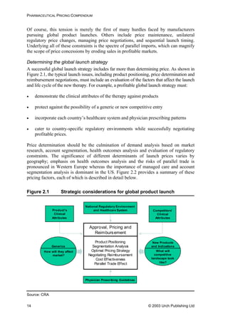PHARMACEUTICAL PRICING COMPENDIUM
Of course, this tension is merely the first of many hurdles faced by manufacturers
pursuing global product launches. Others include price maintenance, unilateral
regulatory price changes, managing price negotiations, and sequential launch timing.
Underlying all of these constraints is the spectre of parallel imports, which can magnify
the scope of price concessions by eroding sales in profitable markets.
Determining the global launch strategy
A successful global launch strategy includes far more than determining price. As shown in
Figure 2.1, the typical launch issues, including product positioning, price determination and
reimbursement negotiations, must include an evaluation of the factors that affect the launch
and life cycle of the new therapy. For example, a profitable global launch strategy must:
• demonstrate the clinical attributes of the therapy against products
• protect against the possibility of a generic or new competitive entry
• incorporate each country’s healthcare system and physician prescribing patterns
• cater to country-specific regulatory environments while successfully negotiating
profitable prices.
Price determination should be the culmination of demand analysis based on market
research, account segmentation, health outcomes analysis and evaluation of regulatory
constraints. The significance of different determinants of launch prices varies by
geography; emphasis on health outcomes analysis and the risks of parallel trade is
pronounced in Western Europe whereas the importance of managed care and account
segmentation analysis is dominant in the US. Figure 2.2 provides a summary of these
pricing factors, each of which is described in detail below.
Figure 2.1 Strategic considerations for global product launch
Approval, Pricing and
Reimbursement
Product Positioning
Segmentation Analysis
Optimal Pricing Strategy
Negotiating Reimbursement
Cost Effectiveness
Parallel Trade Effect
Generics
New Products
and Indications
How will they affect
market?
What will
competitive
landscape look
like?
National Regulatory Environment
and Healthcare SystemProduct’s
Clinical
Attributes
Competitors’
Clinical
Attributes
Physician Prescribing Guidelines
Source: CRA
© 2003 Urch Publishing Ltd14
 