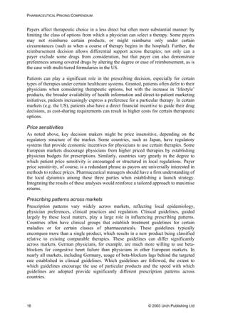 PHARMACEUTICAL PRICING COMPENDIUM
Payers affect therapeutic choice in a less direct but often more substantial manner: by
limiting the class of options from which a physician can select a therapy. Some payers
may not reimburse certain products, or might reimburse only under certain
circumstances (such as when a course of therapy begins in the hospital). Further, the
reimbursement decision allows differential support across therapies; not only can a
payer exclude some drugs from consideration, but that payer can also demonstrate
preferences among covered drugs by altering the degree or ease of reimbursement, as is
the case with multi-tiered formularies in the US.
Patients can play a significant role in the prescribing decision, especially for certain
types of therapies under certain healthcare systems. Granted, patients often defer to their
physicians when considering therapeutic options, but with the increase in ‘lifestyle’
products, the broader availability of health information and direct-to-patient marketing
initiatives, patients increasingly express a preference for a particular therapy. In certain
markets (e.g. the US), patients also have a direct financial incentive to guide their drug
decisions, as cost-sharing requirements can result in higher costs for certain therapeutic
options.
Price sensitivities
As noted above, key decision makers might be price insensitive, depending on the
regulatory structure of the market. Some countries, such as Japan, have regulatory
systems that provide economic incentives for physicians to use certain therapies. Some
European markets discourage physicians from higher priced therapies by establishing
physician budgets for prescriptions. Similarly, countries vary greatly in the degree to
which patient price sensitivity is encouraged or structured in local regulations. Payer
price sensitivity, of course, is a redundant phrase as payers are universally interested in
methods to reduce prices. Pharmaceutical managers should have a firm understanding of
the local dynamics among these three parties when establishing a launch strategy.
Integrating the results of these analyses would reinforce a tailored approach to maximise
returns.
Prescribing patterns across markets
Prescription patterns vary widely across markets, reflecting local epidemiology,
physician preferences, clinical practices and regulation. Clinical guidelines, guided
largely by these local matters, play a large role in influencing prescribing patterns.
Countries often have clinical groups that establish treatment guidelines for certain
maladies or for certain classes of pharmaceuticals. These guidelines typically
encompass more than a single product, which results in a new product being classified
relative to existing comparable therapies. These guidelines can differ significantly
across markets. German physicians, for example, are much more willing to use beta-
blockers for congestive heart failure than physicians in other European markets. In
nearly all markets, including Germany, usage of beta-blockers lags behind the targeted
rate established in clinical guidelines. Which guidelines are followed, the extent to
which guidelines encourage the use of particular products and the speed with which
guidelines are adopted provide significantly different prescription patterns across
countries.
© 2003 Urch Publishing Ltd16
 