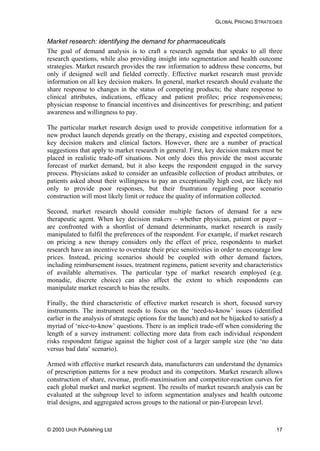 GLOBAL PRICING STRATEGIES
Market research: identifying the demand for pharmaceuticals
The goal of demand analysis is to craft a research agenda that speaks to all three
research questions, while also providing insight into segmentation and health outcome
strategies. Market research provides the raw information to address these concerns, but
only if designed well and fielded correctly. Effective market research must provide
information on all key decision makers. In general, market research should evaluate the
share response to changes in the status of competing products; the share response to
clinical attributes, indications, efficacy and patient profiles; price responsiveness;
physician response to financial incentives and disincentives for prescribing; and patient
awareness and willingness to pay.
The particular market research design used to provide competitive information for a
new product launch depends greatly on the therapy, existing and expected competitors,
key decision makers and clinical factors. However, there are a number of practical
suggestions that apply to market research in general. First, key decision makers must be
placed in realistic trade-off situations. Not only does this provide the most accurate
forecast of market demand, but it also keeps the respondent engaged in the survey
process. Physicians asked to consider an unfeasible collection of product attributes, or
patients asked about their willingness to pay an exceptionally high cost, are likely not
only to provide poor responses, but their frustration regarding poor scenario
construction will most likely limit or reduce the quality of information collected.
Second, market research should consider multiple factors of demand for a new
therapeutic agent. When key decision makers – whether physician, patient or payer –
are confronted with a shortlist of demand determinants, market research is easily
manipulated to fulfil the preferences of the respondent. For example, if market research
on pricing a new therapy considers only the effect of price, respondents to market
research have an incentive to overstate their price sensitivities in order to encourage low
prices. Instead, pricing scenarios should be coupled with other demand factors,
including reimbursement issues, treatment regimens, patient severity and characteristics
of available alternatives. The particular type of market research employed (e.g.
monadic, discrete choice) can also affect the extent to which respondents can
manipulate market research to bias the results.
Finally, the third characteristic of effective market research is short, focused survey
instruments. The instrument needs to focus on the ‘need-to-know’ issues (identified
earlier in the analysis of strategic options for the launch) and not be hijacked to satisfy a
myriad of ‘nice-to-know’ questions. There is an implicit trade-off when considering the
length of a survey instrument: collecting more data from each individual respondent
risks respondent fatigue against the higher cost of a larger sample size (the ‘no data
versus bad data’ scenario).
Armed with effective market research data, manufacturers can understand the dynamics
of prescription patterns for a new product and its competitors. Market research allows
construction of share, revenue, profit-maximisation and competitor-reaction curves for
each global market and market segment. The results of market research analysis can be
evaluated at the subgroup level to inform segmentation analyses and health outcome
trial designs, and aggregated across groups to the national or pan-European level.
© 2003 Urch Publishing Ltd 17
 