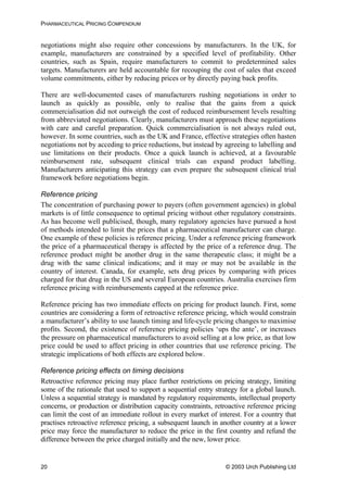 PHARMACEUTICAL PRICING COMPENDIUM
negotiations might also require other concessions by manufacturers. In the UK, for
example, manufacturers are constrained by a specified level of profitability. Other
countries, such as Spain, require manufacturers to commit to predetermined sales
targets. Manufacturers are held accountable for recouping the cost of sales that exceed
volume commitments, either by reducing prices or by directly paying back profits.
There are well-documented cases of manufacturers rushing negotiations in order to
launch as quickly as possible, only to realise that the gains from a quick
commercialisation did not outweigh the cost of reduced reimbursement levels resulting
from abbreviated negotiations. Clearly, manufacturers must approach these negotiations
with care and careful preparation. Quick commercialisation is not always ruled out,
however. In some countries, such as the UK and France, effective strategies often hasten
negotiations not by acceding to price reductions, but instead by agreeing to labelling and
use limitations on their products. Once a quick launch is achieved, at a favourable
reimbursement rate, subsequent clinical trials can expand product labelling.
Manufacturers anticipating this strategy can even prepare the subsequent clinical trial
framework before negotiations begin.
Reference pricing
The concentration of purchasing power to payers (often government agencies) in global
markets is of little consequence to optimal pricing without other regulatory constraints.
As has become well publicised, though, many regulatory agencies have pursued a host
of methods intended to limit the prices that a pharmaceutical manufacturer can charge.
One example of these policies is reference pricing. Under a reference pricing framework
the price of a pharmaceutical therapy is affected by the price of a reference drug. The
reference product might be another drug in the same therapeutic class; it might be a
drug with the same clinical indications; and it may or may not be available in the
country of interest. Canada, for example, sets drug prices by comparing with prices
charged for that drug in the US and several European countries. Australia exercises firm
reference pricing with reimbursements capped at the reference price.
Reference pricing has two immediate effects on pricing for product launch. First, some
countries are considering a form of retroactive reference pricing, which would constrain
a manufacturer’s ability to use launch timing and life-cycle pricing changes to maximise
profits. Second, the existence of reference pricing policies ‘ups the ante’, or increases
the pressure on pharmaceutical manufacturers to avoid selling at a low price, as that low
price could be used to affect pricing in other countries that use reference pricing. The
strategic implications of both effects are explored below.
Reference pricing effects on timing decisions
Retroactive reference pricing may place further restrictions on pricing strategy, limiting
some of the rationale that used to support a sequential entry strategy for a global launch.
Unless a sequential strategy is mandated by regulatory requirements, intellectual property
concerns, or production or distribution capacity constraints, retroactive reference pricing
can limit the cost of an immediate rollout in every market of interest. For a country that
practises retroactive reference pricing, a subsequent launch in another country at a lower
price may force the manufacturer to reduce the price in the first country and refund the
difference between the price charged initially and the new, lower price.
© 2003 Urch Publishing Ltd20
 