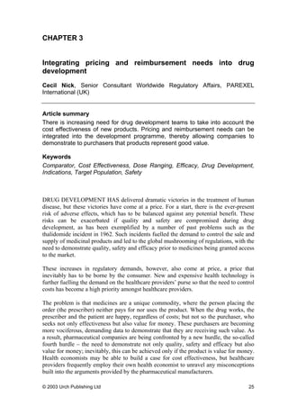 CHAPTER 3
Integrating pricing and reimbursement needs into drug
development
Cecil Nick, Senior Consultant Worldwide Regulatory Affairs, PAREXEL
International (UK)
Article summary
There is increasing need for drug development teams to take into account the
cost effectiveness of new products. Pricing and reimbursement needs can be
integrated into the development programme, thereby allowing companies to
demonstrate to purchasers that products represent good value.
Keywords
Comparator, Cost Effectiveness, Dose Ranging, Efficacy, Drug Development,
Indications, Target Population, Safety
DRUG DEVELOPMENT HAS delivered dramatic victories in the treatment of human
disease, but these victories have come at a price. For a start, there is the ever-present
risk of adverse effects, which has to be balanced against any potential benefit. These
risks can be exacerbated if quality and safety are compromised during drug
development, as has been exemplified by a number of past problems such as the
thalidomide incident in 1962. Such incidents fuelled the demand to control the sale and
supply of medicinal products and led to the global mushrooming of regulations, with the
need to demonstrate quality, safety and efficacy prior to medicines being granted access
to the market.
These increases in regulatory demands, however, also come at price, a price that
inevitably has to be borne by the consumer. New and expensive health technology is
further fuelling the demand on the healthcare providers’ purse so that the need to control
costs has become a high priority amongst healthcare providers.
The problem is that medicines are a unique commodity, where the person placing the
order (the prescriber) neither pays for nor uses the product. When the drug works, the
prescriber and the patient are happy, regardless of costs; but not so the purchaser, who
seeks not only effectiveness but also value for money. These purchasers are becoming
more vociferous, demanding data to demonstrate that they are receiving such value. As
a result, pharmaceutical companies are being confronted by a new hurdle, the so-called
fourth hurdle – the need to demonstrate not only quality, safety and efficacy but also
value for money; inevitably, this can be achieved only if the product is value for money.
Health economists may be able to build a case for cost effectiveness, but healthcare
providers frequently employ their own health economist to unravel any misconceptions
built into the arguments provided by the pharmaceutical manufacturers.
© 2003 Urch Publishing Ltd 25
 