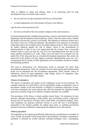 PHARMACEUTICAL PRICING COMPENDIUM
Thus, in addition to safety and efficacy, there is an increasing need for drug
development teams to consider issues such as:
• the cost and cost savings associated with the use of the product
• in which populations use of the product will prove cost effective
and, the most critical question of all:
• how the cost benefit of the new product compares with current practices.
So demonstrating that the candidate drug promises a positive risk benefit needs to be the
beginning of the development selection process. There is also the need to assess whether
the product will provide a positive cost benefit. This depends on numerous factors but a
key factor is the cost of drug development. Development costs represent an enormous
outlay that needs to be recouped, and so inevitably impacts on price. These costs need to
be further balanced against the risk of failure, which in the development of
pharmaceuticals is high. It has to be appreciated that the revenue from a successful
product needs to cover not only the cost of its own development but also that for the
many products discarded in its wake. These costs will need to be recouped over the
patent life of the drug and thus an extended development programme that erodes the
patent life of the product will also impact on pricing. Manufacturing costs, too, are a
consideration but are usually of little significance for novel products except for complex
biotechnology products.
The need to demonstrate cost effectiveness needs to permeate the entire drug
development programme. There are a number of areas where pricing and reimbursement
needs can be integrated into the development programme. These include: choice of
indications, choice of target population, study design, choice of comparator, dose
ranging, efficacy studies and safety studies.
Choice of indications
The choice of indication will impact on the willingness to pay for the treatment. For
example, treatment of a mild illness will not significantly impact on healthcare costs or
the patient’s quality of life and, therefore, is unlikely to command a high price. In fact,
even those treatments for severe disease that offer the potential for significant health
gain may not justify a high cost if effective cheaper treatments are available.
The prevalence of the illness is clearly another critical factor. Yet treatments for rare
diseases, although representing a small market, may nevertheless justify a high price
because the low prevalence will have little overall effect on healthcare budgets. Thus,
such treatments can generate sufficient revenue to cover the cost of development,
particularly if the product qualifies for orphan drug status, so entitling government
incentives that may contribute to reducing the development cost to the sponsor.
Patient population
The population to be treated can profoundly affect pricing considerations in a number of
ways. Clearly, the benefit will be maximised if the proportion of patients responding to
treatment is enriched by careful selection utilising techniques such a genotyping,
© 2003 Urch Publishing Ltd26
 