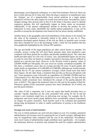 PRICING AND REIMBURSEMENT NEEDS IN DRUG DEVELOPMENT
phenotyping, novel diagnostic techniques, or a brief trial treatment. However, these can
prove costly and may be of value only where the drug is expensive to manufacture since
the ‘shotgun’ use of a proportionally lower priced medicine in a larger patient
population will have the same impact on overall costs and revenue. Nevertheless, such a
shotgun strategy does present risks in that if in the future it becomes easier to identify
responsive patients, this will significantly impact on future return on investment.
Additionally, if the sponsor subsequently decides to develop the product for new
indications in more easily identifiable but smaller patient populations, it may not be
possible to recoup the development costs based on the low prices already established.
Another factor is the geographic and social distribution of the disease to be treated, for
the value of the treatment is intricately linked to the ability to pay for it. Thus,
treatments developed against diseases of the rich are likely to generate more revenue
than those intended for use in the developing world, a stark but real problem that has
been graphically highlighted by the African HIV epidemic.
The age and health of the target population are other critical factors to consider. For
example, saving a young life will most likely generate many more productive years
compared with those gained for an elderly and possibly disabled person. The value that
health providers place on a life will, of course, vary, and published figures are not easy
to come by since they are based on complex and emotive decisions and are difficult to
defend on a case-by-case basis. However, in the Western world in general, values of
£20,000–50,000 per full-quality life year saved are usually considered acceptable. On
this basis, a treatment course that on average provides 60 years of good quality life
might justify an expenditure of £1,000,000 to £3,000,000, although one would normally
discount this by 5% per annum (cumulative average), which would more than halve
these figures. On the other hand, a treatment that provides an 80-year-old patient with
say 5 more productive years will justify an expenditure of £100,000–250,000 (and less
if discounted at 5%). But often the extended life is not of full quality. To deal with this
problem, health economists have introduced the concept of the quality-adjusted life
year, or QALY. This adjusts the numerical value of a life year by the quality of that life.
Numerous quality-of-life assessment systems have been introduced, all of which can
provide good estimates.
The value of life is important, but is just one aspect that health providers have to
consider. Equally important are the costs associated with caring for the ill and the
impact a new treatment might have on delivering cost savings. For example, the H2
antagonists and newer proton pump inhibitors have considerably reduced expenditure
on surgery for gastric ulceration. Such benefits need to be evaluated and quantified
during drug development in order to enable justification of pricing to the healthcare
purchaser.
Dosage and route of administration
The way in which medicines are used will also impact on cost. For example, parenteral
administration will increase costs by requiring the use of sterile syringes, although these
may be insignificant when compared with the cost of the medication. Nevertheless,
more novel routes of administration might contribute more significantly – for example,
the pulmonary delivery of proteins may demand the need for complex administration
© 2003 Urch Publishing Ltd 27
 