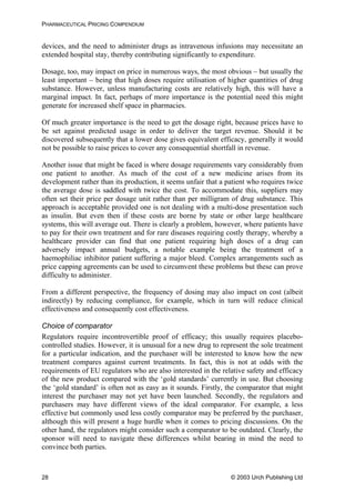 PHARMACEUTICAL PRICING COMPENDIUM
devices, and the need to administer drugs as intravenous infusions may necessitate an
extended hospital stay, thereby contributing significantly to expenditure.
Dosage, too, may impact on price in numerous ways, the most obvious – but usually the
least important – being that high doses require utilisation of higher quantities of drug
substance. However, unless manufacturing costs are relatively high, this will have a
marginal impact. In fact, perhaps of more importance is the potential need this might
generate for increased shelf space in pharmacies.
Of much greater importance is the need to get the dosage right, because prices have to
be set against predicted usage in order to deliver the target revenue. Should it be
discovered subsequently that a lower dose gives equivalent efficacy, generally it would
not be possible to raise prices to cover any consequential shortfall in revenue.
Another issue that might be faced is where dosage requirements vary considerably from
one patient to another. As much of the cost of a new medicine arises from its
development rather than its production, it seems unfair that a patient who requires twice
the average dose is saddled with twice the cost. To accommodate this, suppliers may
often set their price per dosage unit rather than per milligram of drug substance. This
approach is acceptable provided one is not dealing with a multi-dose presentation such
as insulin. But even then if these costs are borne by state or other large healthcare
systems, this will average out. There is clearly a problem, however, where patients have
to pay for their own treatment and for rare diseases requiring costly therapy, whereby a
healthcare provider can find that one patient requiring high doses of a drug can
adversely impact annual budgets, a notable example being the treatment of a
haemophiliac inhibitor patient suffering a major bleed. Complex arrangements such as
price capping agreements can be used to circumvent these problems but these can prove
difficulty to administer.
From a different perspective, the frequency of dosing may also impact on cost (albeit
indirectly) by reducing compliance, for example, which in turn will reduce clinical
effectiveness and consequently cost effectiveness.
Choice of comparator
Regulators require incontrovertible proof of efficacy; this usually requires placebo-
controlled studies. However, it is unusual for a new drug to represent the sole treatment
for a particular indication, and the purchaser will be interested to know how the new
treatment compares against current treatments. In fact, this is not at odds with the
requirements of EU regulators who are also interested in the relative safety and efficacy
of the new product compared with the ‘gold standards’ currently in use. But choosing
the ‘gold standard’ is often not as easy as it sounds. Firstly, the comparator that might
interest the purchaser may not yet have been launched. Secondly, the regulators and
purchasers may have different views of the ideal comparator. For example, a less
effective but commonly used less costly comparator may be preferred by the purchaser,
although this will present a huge hurdle when it comes to pricing discussions. On the
other hand, the regulators might consider such a comparator to be outdated. Clearly, the
sponsor will need to navigate these differences whilst bearing in mind the need to
convince both parties.
© 2003 Urch Publishing Ltd28
 