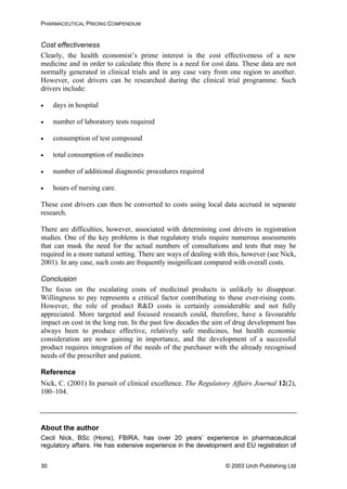 PHARMACEUTICAL PRICING COMPENDIUM
Cost effectiveness
Clearly, the health economist’s prime interest is the cost effectiveness of a new
medicine and in order to calculate this there is a need for cost data. These data are not
normally generated in clinical trials and in any case vary from one region to another.
However, cost drivers can be researched during the clinical trial programme. Such
drivers include:
• days in hospital
• number of laboratory tests required
• consumption of test compound
• total consumption of medicines
• number of additional diagnostic procedures required
• hours of nursing care.
These cost drivers can then be converted to costs using local data accrued in separate
research.
There are difficulties, however, associated with determining cost drivers in registration
studies. One of the key problems is that regulatory trials require numerous assessments
that can mask the need for the actual numbers of consultations and tests that may be
required in a more natural setting. There are ways of dealing with this, however (see Nick,
2001). In any case, such costs are frequently insignificant compared with overall costs.
Conclusion
The focus on the escalating costs of medicinal products is unlikely to disappear.
Willingness to pay represents a critical factor contributing to these ever-rising costs.
However, the role of product R&D costs is certainly considerable and not fully
appreciated. More targeted and focused research could, therefore, have a favourable
impact on cost in the long run. In the past few decades the aim of drug development has
always been to produce effective, relatively safe medicines, but health economic
consideration are now gaining in importance, and the development of a successful
product requires integration of the needs of the purchaser with the already recognised
needs of the prescriber and patient.
Reference
Nick, C. (2001) In pursuit of clinical excellence. The Regulatory Affairs Journal 12(2),
100–104.
About the author
Cecil Nick, BSc (Hons), FBIRA, has over 20 years’ experience in pharmaceutical
regulatory affairs. He has extensive experience in the development and EU registration of
© 2003 Urch Publishing Ltd30
 