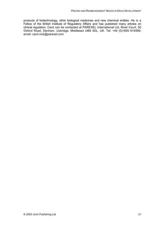PRICING AND REIMBURSEMENT NEEDS IN DRUG DEVELOPMENT
products of biotechnology, other biological medicines and new chemical entities. He is a
Fellow of the British Institute of Regulatory Affairs and has published many articles on
clinical regulation. Cecil can be contacted at PAREXEL International Ltd, River Court, 50
Oxford Road, Denham, Uxbridge, Middlesex UB9 4DL, UK. Tel: +44 (0)1895 614589;
email: cecil.nick@parexel.com
© 2003 Urch Publishing Ltd 31
 