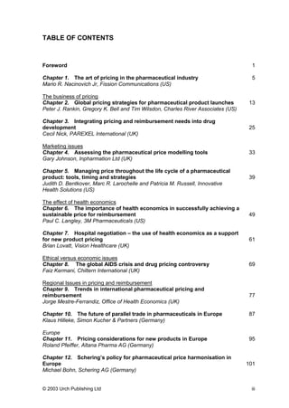 TABLE OF CONTENTS
Foreword 1
Chapter 1. The art of pricing in the pharmaceutical industry 5
Mario R. Nacinovich Jr, Fission Communications (US)
The business of pricing
Chapter 2. Global pricing strategies for pharmaceutical product launches 13
Peter J. Rankin, Gregory K. Bell and Tim Wilsdon, Charles River Associates (US)
Chapter 3. Integrating pricing and reimbursement needs into drug
development 25
Cecil Nick, PAREXEL International (UK)
Marketing issues
Chapter 4. Assessing the pharmaceutical price modelling tools 33
Gary Johnson, Inpharmation Ltd (UK)
Chapter 5. Managing price throughout the life cycle of a pharmaceutical
product: tools, timing and strategies 39
Judith D. Bentkover, Marc R. Larochelle and Patricia M. Russell, Innovative
Health Solutions (US)
The effect of health economics
Chapter 6. The importance of health economics in successfully achieving a
sustainable price for reimbursement 49
Paul C. Langley, 3M Pharmaceuticals (US)
Chapter 7. Hospital negotiation – the use of health economics as a support
for new product pricing 61
Brian Lovatt, Vision Healthcare (UK)
Ethical versus economic issues
Chapter 8. The global AIDS crisis and drug pricing controversy 69
Faiz Kermani, Chiltern International (UK)
Regional Issues in pricing and reimbursement
Chapter 9. Trends in international pharmaceutical pricing and
reimbursement 77
Jorge Mestre-Ferrandiz, Office of Health Economics (UK)
Chapter 10. The future of parallel trade in pharmaceuticals in Europe 87
Klaus Hilleke, Simon Kucher & Partners (Germany)
Europe
Chapter 11. Pricing considerations for new products in Europe 95
Roland Pfeiffer, Altana Pharma AG (Germany)
Chapter 12. Schering’s policy for pharmaceutical price harmonisation in
Europe 101
Michael Bohn, Schering AG (Germany)
© 2003 Urch Publishing Ltd iii
 