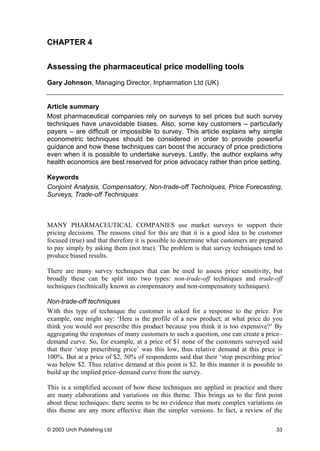 CHAPTER 4
Assessing the pharmaceutical price modelling tools
Gary Johnson, Managing Director, Inpharmation Ltd (UK)
Article summary
Most pharmaceutical companies rely on surveys to set prices but such survey
techniques have unavoidable biases. Also, some key customers – particularly
payers – are difficult or impossible to survey. This article explains why simple
econometric techniques should be considered in order to provide powerful
guidance and how these techniques can boost the accuracy of price predictions
even when it is possible to undertake surveys. Lastly, the author explains why
health economics are best reserved for price advocacy rather than price setting.
Keywords
Conjoint Analysis, Compensatory, Non-trade-off Techniques, Price Forecasting,
Surveys, Trade-off Techniques
MANY PHARMACEUTICAL COMPANIES use market surveys to support their
pricing decisions. The reasons cited for this are that it is a good idea to be customer
focused (true) and that therefore it is possible to determine what customers are prepared
to pay simply by asking them (not true). The problem is that survey techniques tend to
produce biased results.
There are many survey techniques that can be used to assess price sensitivity, but
broadly these can be split into two types: non-trade-off techniques and trade-off
techniques (technically known as compensatory and non-compensatory techniques).
Non-trade-off techniques
With this type of technique the customer is asked for a response to the price. For
example, one might say: ‘Here is the profile of a new product; at what price do you
think you would not prescribe this product because you think it is too expensive?’ By
aggregating the responses of many customers to such a question, one can create a price–
demand curve. So, for example, at a price of $1 none of the customers surveyed said
that their ‘stop prescribing price’ was this low, thus relative demand at this price is
100%. But at a price of $2, 50% of respondents said that their ‘stop prescribing price’
was below $2. Thus relative demand at this point is $2. In this manner it is possible to
build up the implied price–demand curve from the survey.
This is a simplified account of how these techniques are applied in practice and there
are many elaborations and variations on this theme. This brings us to the first point
about these techniques: there seems to be no evidence that more complex variations on
this theme are any more effective than the simpler versions. In fact, a review of the
© 2003 Urch Publishing Ltd 33
 
