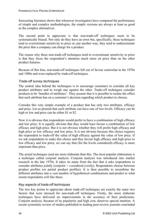 PHARMACEUTICAL PRICING COMPENDIUM
forecasting literature shows that whenever investigators have compared the performance
of simple and complex methodologies, the simple versions are always at least as good
as the complex alternatives.
The second point to appreciate is that non-trade-off techniques seem to be
systematically biased. Not only do they have an error but, specifically, these techniques
tend to overestimate sensitivity to price or, put another way, they tend to underestimate
the price that a company can charge for a product.
The reason why these non-trade-off techniques tend to overestimate sensitivity to price
is that they focus the respondent’s attention much more on price than on the other
product features.
Because of this bias, non-trade-off techniques fell out of favour somewhat in the 1970s
and 1980s and were replaced by trade-off techniques.
Trade-off survey techniques
The central idea behind the techniques is to encourage customers to consider all key
product attributes and to weigh one against the other. Trade-off techniques consider
products to be ‘bundles of attributes’. They assume that it is possible to isolate the effect
that each attribute has on a customer’s decision regarding which product to choose.
Consider this very simple example of a product that has only two attributes: efficacy
and price. Let us pretend that each attribute can have one of two levels. Efficacy can be
high or low and price can be either $1 or $2.
Now it is obvious that respondents would prefer to have a combination of high efficacy
and low price. It is equally obvious that they would least favour a combination of low
efficacy and high price. But it is not obvious whether they will prefer high efficacy and
high price or low efficacy and low price. It is not obvious because this choice requires
the respondent to trade-off the value of high efficacy against the value of low price. If
we ask respondents to make this choice and they favour high efficacy and high price to
low efficacy and low price, we can say that (for the levels considered) efficacy is more
important than price.
The actual techniques used are more elaborate than this. The most popular elaboration is
a technique called conjoint analysis. Conjoint analysis was introduced into market
research in the late 1970s. It takes its name from the fact that it asks respondents to
consider attributes jointly (conjoint = considered jointly). Respondents choose between
product profiles (or partial product profiles). It is then possible to recombine the
different attributes into a vast number of hypothetical combinations and predict to what
extent respondents will like these.
Key aspects of trade-off techniques
The two key points to appreciate about trade-off techniques are exactly the same two
factors that were stressed for non-trade-off techniques. Firstly, the more elaborate
techniques have delivered no improvements in the accuracy of their predictions.
Conjoint analysis, because of its popularity and high cost, deserves special mention. A
recent systematic review of studies published in leading peer-review journals concluded
© 2003 Urch Publishing Ltd34
 