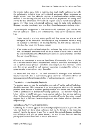 ASSESSING THE PHARMACEUTICAL PRICE MODELLING TOOLS
that conjoint studies are no better at predicting than much simpler techniques known by
the unfortunately technical term ‘self-explicated techniques’. These techniques are
simpler because, rather than asking for responses to bundles of attributes and then using
statistics to infer the importance of individual attributes, respondents are simply asked
directly for this information. Proponents of conjoint analysis provide many plausible
reasons why their more sophisticated techniques ought to make better predictions.
However, when the experiments have been done, the predictions prove to be no better.
The second point to appreciate is that these trade-off techniques – just like the non-
trade-off techniques – seem to have systematic bias. There are two key reasons for this
bias:
1. People respond to a written product profile and they assume that it is not a full
description. In the absence of a full description, they assume that price is a proxy
for a product’s performance on missing attributes. So, they are less sensitive to
price than they would be with a real product.
2. When people are given a bundle of product attributes, they tend to focus on the key
ones. This happens particularly when the task is hurried or trivial. Both of which are
the case in market research. (Market research decisions are faster and less important
than real clinical decisions.)
Of course, we can attempt to overcome these biases. Unfortunately, efforts to alleviate
one of the above biases tend to make the other source of bias worse. For example, we
can use partial product profiles – sometimes consisting of just two attributes – so that
price does not get ignored, but such massively incomplete product profiles will serve to
aggravate price being used as a proxy for quality.
So, where does this leave us? The older non-trade-off techniques were abandoned
largely because of a bias to overestimating price sensitivity. The solution of trade-off
techniques seems to have the opposite bias of underestimating price sensitivity.
The solution: combining price forecasts
The solution seems obvious: the results of the non-trade-off and the trade-off techniques
should be combined. This, it turns out, is not just a pragmatic solution to this particular
problem. Four decades of academic pricing research have shown one thing beyond
doubt: a combination of different forecasting techniques – and the more varied the
better – almost invariably provides a more accurate prediction than any one technique
alone. And how should these different results be combined? Again, forecasting research
suggests that it is difficult to beat the simplest and most obvious solution – just take a
simple average.
Going beyond surveys with econometrics
Combining the two main types of survey-based pricing techniques is a good idea. But
why stop there? Are there other techniques that can be brought to the forecasting
process? Happily, the answer is yes. This is a good thing not only because combining
more techniques will give us greater accuracy, but also because there are some key
pricing questions that are difficult to answer with surveys.
© 2003 Urch Publishing Ltd 35
 