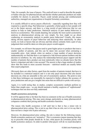 PHARMACEUTICAL PRICING COMPENDIUM
Take, for example, the issue of payers. This catch-all term is used to describe the people
or bodies who pay for pharmaceuticals and decide whether particular products are made
available for doctors to prescribe. Payers could include pricing and reimbursement
authorities, managed care organisations or hospital formulary committees.
It is usually difficult to survey payers effectively – especially regarding how they will
respond to a specific drug. Past behaviour is generally a better guide to how people will
act in the future anyway, and there is a long record of past behaviour that we can
analyse to help us make predictions. Statistical analysis of past market behaviour is
known as econometrics. This sounds daunting, but actually the most useful econometric
analyses in pharmaceutical pricing are very simple. So, how might we go about
conducting an econometric analysis to predict payer behaviour? Usually, this means
taking obvious aspects of payer behaviour and analysing them statistically. In other
words, we look at factors that are obvious and that almost certainly form a part of any
judgement that would be taken on what price payers would support.
For example, we all know that payers tend to grant higher prices to products that treat a
smaller number of patients, and this can be taken into account when estimating a
reasonable price. And, indeed, when we analyse a large number of payer decisions
mathematically we find that there is an impressive link between patient numbers and the
decision to reimburse. So, why analyse the relationship between payer support and the
number of patients that a product can treat statistically when we already know that this
factor is important and take it into account? The answer is that a huge number of studies
show that this leads to more accurate forecasts – statistical models are usually better
than expert judgement.
Obviously there are other factors, apart from the number of patients treated, that have to
be included in a statistical analysis and it is not only payer decisions (but also doctor
decisions etc.) that are amenable to this sort of econometric analysis. The point to note
is that these techniques can reasonably be expected to further enhance the accuracy of
price predictions and can give insights into areas that are difficult to probe with surveys.
Again, it is worth noting that, in studies, complex econometric methods perform no
better than simple ones – so one should maintain a healthy suspicion of ‘sophisticated’
techniques that one does not fully understand.
Health economics and pricing
It will be apparent that so far there has been no comment on the use of health economics
in pharmaceutical pricing. This may seem strange, particularly as many pharmaceutical
companies combine their pricing and health economics functions.
The reason why health economics is left until last is that is has a minor role in
pharmaceutical price setting. This is not to say that it has no role, nor is it to say that it
does not have a major role in price advocacy.
However, for pharmaceutical price setting, the role is minor for the following reason.
Health economics analyses are ‘normative’. This is economics jargon meaning that they
try to prescribe what people should do. In fact, what payers do correlates poorly with
health economics analyses. In order to predict what payers will do we need descriptive
© 2003 Urch Publishing Ltd36
 