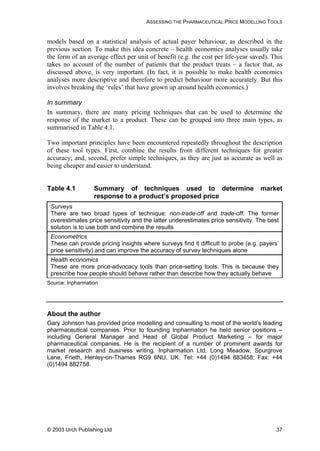 ASSESSING THE PHARMACEUTICAL PRICE MODELLING TOOLS
models based on a statistical analysis of actual payer behaviour, as described in the
previous section. To make this idea concrete – health economics analyses usually take
the form of an average effect per unit of benefit (e.g. the cost per life-year saved). This
takes no account of the number of patients that the product treats – a factor that, as
discussed above, is very important. (In fact, it is possible to make health economics
analyses more descriptive and therefore to predict behaviour more accurately. But this
involves breaking the ‘rules’ that have grown up around health economics.)
In summary
In summary, there are many pricing techniques that can be used to determine the
response of the market to a product. These can be grouped into three main types, as
summarised in Table 4.1.
Two important principles have been encountered repeatedly throughout the description
of these tool types. First, combine the results from different techniques for greater
accuracy; and, second, prefer simple techniques, as they are just as accurate as well as
being cheaper and easier to understand.
Table 4.1 Summary of techniques used to determine market
response to a product’s proposed price
Surveys
There are two broad types of technique: non-trade-off and trade-off. The former
overestimates price sensitivity and the latter underestimates price sensitivity. The best
solution is to use both and combine the results
Econometrics
These can provide pricing insights where surveys find it difficult to probe (e.g. payers’
price sensitivity) and can improve the accuracy of survey techniques alone
Health economics
These are more price-advocacy tools than price-setting tools. This is because they
prescribe how people should behave rather than describe how they actually behave
Source: Inpharmation
About the author
Gary Johnson has provided price modelling and consulting to most of the world’s leading
pharmaceutical companies. Prior to founding Inpharmation he held senior positions –
including General Manager and Head of Global Product Marketing – for major
pharmaceutical companies. He is the recipient of a number of prominent awards for
market research and business writing. Inpharmation Ltd, Long Meadow, Spurgrove
Lane, Frieth, Henley-on-Thames RG9 6NU, UK. Tel: +44 (0)1494 883458; Fax: +44
(0)1494 882758.
© 2003 Urch Publishing Ltd 37
 
