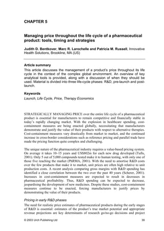 CHAPTER 5
Managing price throughout the life cycle of a pharmaceutical
product: tools, timing and strategies
Judith D. Bentkover, Marc R. Larochelle and Patricia M. Russell, Innovative
Health Solutions, Brookline, MA (US)
Article summary
This article discusses the management of a product’s price throughout its life
cycle in the context of the complex global environment. An overview of key
analytical tools is provided, along with a discussion of when they should be
used. Material is divided into three life-cycle phases: R&D, pre-launch and post-
launch.
Keywords
Launch, Life Cycle, Price, Therapy Economics
STRATEGICALLY MANAGING PRICE over the entire life cycle of a pharmaceutical
product is essential for manufacturers to remain competitive and financially stable in
today’s rapidly changing market. With the explosion in healthcare spending, cost-
containment measures are being enacted globally, necessitating that manufacturers
demonstrate and justify the value of their products with respect to alternative therapies.
Cost-containment measures vary drastically from market to market, and the continued
increase in cross-border considerations such as reference pricing and parallel trade have
made the pricing function quite complex and challenging.
The unique nature of the pharmaceutical industry requires a value-based pricing system.
On average it takes 10–15 years and US$802m for each new drug developed (Tufts,
2001). Only 5 out of 5,000 compounds tested make it to human testing, with only one of
those five reaching the market (PhRMA, 2001). With the need to amortise R&D costs
over the few products that make it to market, unit prices are often high relative to unit
production costs. A recent analysis comparing gross margins with R&D spending has
identified a close correlation between the two over the past 40 years (Scherer, 2001).
Increases in cost-containment measures are expected to result in decreases in
pharmaceutical profitability. Thus, R&D spending can be expected to decrease,
jeopardising the development of new medicines. Despite these studies, cost-containment
measures continue to be enacted, forcing manufacturers to justify prices by
demonstrating the value of their products.
Pricing in early R&D phases
The need for realistic price estimates of pharmaceutical products during the early stages
of R&D is essential: estimates of the product’s true market potential and appropriate
revenue projections are key determinants of research go/no-go decisions and project
© 2003 Urch Publishing Ltd 39
 