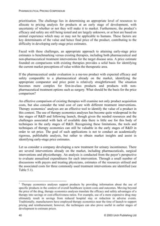 PHARMACEUTICAL PRICING COMPENDIUM
prioritisation. The challenge lies in determining an appropriate level of resources to
allocate to pricing analysis for products at an early stage of development, with
uncertainty of whether or not they will make it to market. Furthermore, the product’s
efficacy and safety are still being tested and are largely unknown, or at best are based on
animal experience which may or may not be applicable to humans. These factors are
key determinants of the value and hence final price of the product, contributing to the
difficulty in developing early-stage price estimates.
Faced with these challenges, an appropriate approach to attaining early-stage price
estimates is benchmarking versus existing therapies, including both pharmaceutical and
non-pharmaceutical treatment interventions for the target disease area. A price estimate
founded on comparisons with existing therapies provides a solid basis for identifying
the current market perceptions of value within the therapeutic area.
If the pharmaceutical under evaluation is a me-too product with expected efficacy and
safety comparable to a pharmaceutical already on the market, identifying the
appropriate comparator and price point is relatively straightforward. The situation
becomes more complex for first-in-class products and products with non-
pharmaceutical treatment options such as surgery. What should be the basis for the price
comparison?
An effective comparison of existing therapies will examine not only product acquisition
costs, but also consider the total cost of care with different treatment interventions.
Therapy economics1
analyses are an effective tool to identify the value of a product in
this context. The use of therapy economics analyses has become quite widespread in the
late stages of R&D and following launch, though given the needed resources and the
challenges associated with lack of available data there is little use for this body of
techniques in the early stages of R&D. Recognising these limitations, the tools and
techniques of therapy economics can still be valuable in the early stages of R&D in
order to set price. The goal of such applications is not to conduct an academically
rigorous, publishable analysis, but rather to obtain market insights and assist in
identifying early-stage price estimates.
Let us consider a company developing a new treatment for urinary incontinence. There
are several interventions already on the market, including pharmaceuticals, surgical
interventions and physiotherapy. An analysis is conducted from the payer’s perspective
to evaluate annualised expenditures for each intervention. Through a small number of
discussions with payers and treating physicians, estimates of the resources utilised and
the associated costs for three commonly used treatment interventions are identified (see
Table 5.1).
1
Therapy economics analyses support products by providing information about the use of
specific products in the context of overall healthcare system costs and outcomes. Moving beyond
the price of the drug, therapy economics analyses translate the efficacy and safety advantages of a
therapy into savings or cost-effectiveness ratios. For example, use of a more expensive drug may
ultimately result in savings from reduced hospital stay or reduction in adverse events.
Traditionally, manufacturers have employed therapy economics near the time of launch to support
pricing and reimbursement; however, the techniques can also prove useful in earlier stages of
development to estimate prices.
© 2003 Urch Publishing Ltd40
 