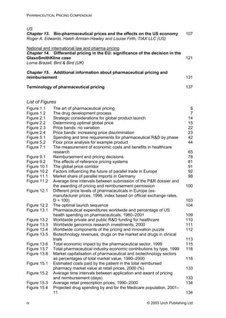 PHARMACEUTICAL PRICING COMPENDIUM
US
Chapter 13. Bio-pharmaceutical prices and the effects on the US economy 107
Roger A. Edwards, Haleh Armian-Hawley and Louise Firth, TIAX LLC (US)
National and international law and pharma pricing
Chapter 14. Differential pricing in the EU: significance of the decision in the
GlaxoSmithKline case 121
Lorna Brazell, Bird & Bird (UK)
Chapter 15. Additional information about pharmaceutical pricing and
reimbursement 131
Terminology of pharmaceutical pricing 137
List of Figures
Figure 1.1 The art of pharmaceutical pricing 6
Figure 1.2 The drug development process 7
Figure 2.1 Strategic considerations for global product launch 14
Figure 2.2 Determining optimal global price 15
Figure 2.3 Price bands: no variation 22
Figure 2.4 Price bands: increasing price discrimination 23
Figure 5.1 Spending and time requirements for pharmaceutical R&D by phase 42
Figure 5.2 Floor price analysis for example product 44
Figure 7.1 The measurement of economic costs and benefits in healthcare
research 65
Figure 9.1 Reimbursement and pricing decisions 78
Figure 9.2 The effects of reference pricing systems 81
Figure 10.1 The global price corridor 91
Figure 10.2 Factors influencing the future of parallel trade in Europe 92
Figure 11.1 Market share of parallel imports in Germany 98
Figure 11.2 Average time intervals between submission of the P&R dossier and
the awarding of pricing and reimbursement permission 100
Figure 12.1 Different price levels of pharmaceuticals in Europe (ex-
manufacturer prices, 1998, index based on official exchange rates,
104
Figure 13.1 d percentage of US
thcare
112
Figure 13.5
116
Figure 13.8 echnology sectors
116
Figure 15.1 e total reimbursed
133
Figure 15.2 etween application and award of pricing
134
Figure 15.4
11 134
D = 100) 103
Figure 12.2 The optimal launch sequence
Pharmaceutical expenditures worldwide an
health spending on pharmaceuticals, 1960–2001 109
Figure 13.2 Worldwide private and public R&D funding for heal 110
Figure 13.3 Worldwide genomics research investments, 2000 111
Figure 13.4 Worldwide components of the pricing and innovation puzzle
Biotechnology revenues, drugs on the market and drugs in clinical
trials 113
Figure 13.6 Total economic impact by the pharmaceutical sector, 1999 115
Figure 13.7 Total pharmaceutical industry economic contributions by type, 1999
Market capitalisation of pharmaceutical and biot
as percentages of total market value, 1990–2000
Estimated costs paid by the patient in th
pharmacy market value at retail prices, 2000 (%)
Average time intervals b
and reimbursement (days) 133
Figure 15.3 Average retail prescription prices, 1990–2000
Projected drug spending by and for the Medicare population, 2001–
© 2003 Urch Publishing Ltdiv
 