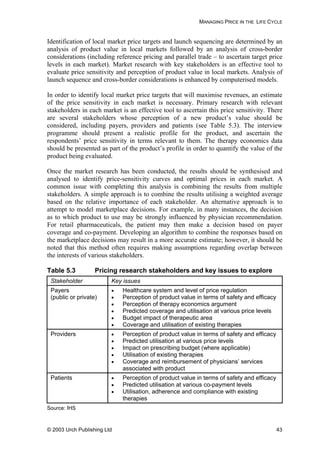 MANAGING PRICE IN THE LIFE CYCLE
Identification of local market price targets and launch sequencing are determined by an
analysis of product value in local markets followed by an analysis of cross-border
considerations (including reference pricing and parallel trade – to ascertain target price
levels in each market). Market research with key stakeholders is an effective tool to
evaluate price sensitivity and perception of product value in local markets. Analysis of
launch sequence and cross-border considerations is enhanced by computerised models.
In order to identify local market price targets that will maximise revenues, an estimate
of the price sensitivity in each market is necessary. Primary research with relevant
stakeholders in each market is an effective tool to ascertain this price sensitivity. There
are several stakeholders whose perception of a new product’s value should be
considered, including payers, providers and patients (see Table 5.3). The interview
programme should present a realistic profile for the product, and ascertain the
respondents’ price sensitivity in terms relevant to them. The therapy economics data
should be presented as part of the product’s profile in order to quantify the value of the
product being evaluated.
Once the market research has been conducted, the results should be synthesised and
analysed to identify price-sensitivity curves and optimal prices in each market. A
common issue with completing this analysis is combining the results from multiple
stakeholders. A simple approach is to combine the results utilising a weighted average
based on the relative importance of each stakeholder. An alternative approach is to
attempt to model marketplace decisions. For example, in many instances, the decision
as to which product to use may be strongly influenced by physician recommendation.
For retail pharmaceuticals, the patient may then make a decision based on payer
coverage and co-payment. Developing an algorithm to combine the responses based on
the marketplace decisions may result in a more accurate estimate; however, it should be
noted that this method often requires making assumptions regarding overlap between
the interests of various stakeholders.
Table 5.3 Pricing research stakeholders and key issues to explore
Stakeholder Key issues
Payers
(public or private)
• Healthcare system and level of price regulation
• Perception of product value in terms of safety and efficacy
• Perception of therapy economics argument
• Predicted coverage and utilisation at various price levels
• Budget impact of therapeutic area
• Coverage and utilisation of existing therapies
Providers • Perception of product value in terms of safety and efficacy
• Predicted utilisation at various price levels
• Impact on prescribing budget (where applicable)
• Utilisation of existing therapies
• Coverage and reimbursement of physicians’ services
associated with product
Patients • Perception of product value in terms of safety and efficacy
• Predicted utilisation at various co-payment levels
• Utilisation, adherence and compliance with existing
therapies
Source: IHS
© 2003 Urch Publishing Ltd 43
 