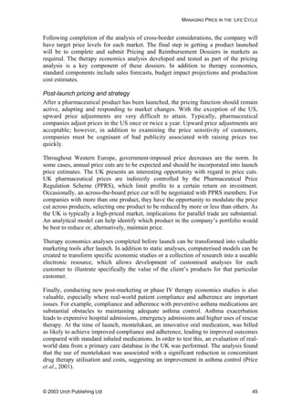 MANAGING PRICE IN THE LIFE CYCLE
Following completion of the analysis of cross-border considerations, the company will
have target price levels for each market. The final step in getting a product launched
will be to complete and submit Pricing and Reimbursement Dossiers in markets as
required. The therapy economics analysis developed and tested as part of the pricing
analysis is a key component of these dossiers. In addition to therapy economics,
standard components include sales forecasts, budget impact projections and production
cost estimates.
Post-launch pricing and strategy
After a pharmaceutical product has been launched, the pricing function should remain
active, adapting and responding to market changes. With the exception of the US,
upward price adjustments are very difficult to attain. Typically, pharmaceutical
companies adjust prices in the US once or twice a year. Upward price adjustments are
acceptable; however, in addition to examining the price sensitivity of customers,
companies must be cognisant of bad publicity associated with raising prices too
quickly.
Throughout Western Europe, government-imposed price decreases are the norm. In
some cases, annual price cuts are to be expected and should be incorporated into launch
price estimates. The UK presents an interesting opportunity with regard to price cuts.
UK pharmaceutical prices are indirectly controlled by the Pharmaceutical Price
Regulation Scheme (PPRS), which limit profits to a certain return on investment.
Occasionally, an across-the-board price cut will be negotiated with PPRS members. For
companies with more than one product, they have the opportunity to modulate the price
cut across products, selecting one product to be reduced by more or less than others. As
the UK is typically a high-priced market, implications for parallel trade are substantial.
An analytical model can help identify which product in the company’s portfolio would
be best to reduce or, alternatively, maintain price.
Therapy economics analyses completed before launch can be transformed into valuable
marketing tools after launch. In addition to static analyses, computerised models can be
created to transform specific economic studies or a collection of research into a useable
electronic resource, which allows development of customised analyses for each
customer to illustrate specifically the value of the client’s products for that particular
customer.
Finally, conducting new post-marketing or phase IV therapy economics studies is also
valuable, especially where real-world patient compliance and adherence are important
issues. For example, compliance and adherence with preventive asthma medications are
substantial obstacles to maintaining adequate asthma control. Asthma exacerbation
leads to expensive hospital admissions, emergency admissions and higher uses of rescue
therapy. At the time of launch, montelukast, an innovative oral medication, was billed
as likely to achieve improved compliance and adherence, leading to improved outcomes
compared with standard inhaled medications. In order to test this, an evaluation of real-
world data from a primary care database in the UK was performed. The analysis found
that the use of montelukast was associated with a significant reduction in concomitant
drug therapy utilisation and costs, suggesting an improvement in asthma control (Price
et al., 2001).
© 2003 Urch Publishing Ltd 45
 