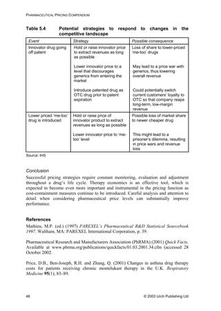PHARMACEUTICAL PRICING COMPENDIUM
Table 5.4 Potential strategies to respond to changes in the
competitive landscape
Event Strategy Possible consequence
Innovator drug going
off patent
Hold or raise innovator price
to extract revenues as long
as possible
Lower innovator price to a
level that discourages
generics from entering the
market
Introduce patented drug as
OTC drug prior to patent
expiration
Loss of share to lower-priced
‘me-too’ drugs
May lead to a price war with
generics, thus lowering
overall revenue
Could potentially switch
current customers’ loyalty to
OTC so that company reaps
long-term, low-margin
revenue
Lower priced ‘me-too’
drug is introduced
Hold or raise price of
innovator product to extract
revenues as long as possible
Lower innovator price to ‘me-
too’ level
Possible loss of market share
to newer cheaper drug
This might lead to a
prisoner’s dilemma, resulting
in price wars and revenue
loss
Source: IHS
Conclusion
Successful pricing strategies require constant monitoring, evaluation and adjustment
throughout a drug’s life cycle. Therapy economics is an effective tool, which is
expected to become even more important and instrumental in the pricing function as
cost-containment measures continue to be introduced. Careful analysis and attention to
detail when considering pharmaceutical price levels can substantially improve
performance.
References
Mathieu, M.P. (ed.) (1997) PAREXEL’s Pharmaceutical R&D Statistical Sourcebook
1997. Waltham, MA: PAREXEL International Corporation, p. 39.
Pharmaceutical Research and Manufacturers Association (PhRMA) (2001) Quick Facts.
Available at www.phrma.org/publications/quickfacts/01.03.2001.34.cfm (accessed 28
October 2002.
Price, D.B., Ben-Joseph, R.H. and Zhang, Q. (2001) Changes in asthma drug therapy
costs for patients receiving chronic montelukast therapy in the U.K. Respiratory
Medicine 95(1), 83–89.
© 2003 Urch Publishing Ltd46
 
