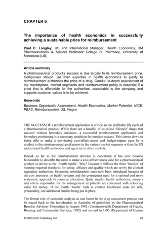 CHAPTER 6
The importance of health economics in successfully
achieving a sustainable price for reimbursement
Paul C. Langley, US and International Manager, Health Economics, 3M
Pharmaceuticals & Adjunct Professor College of Pharmacy, University of
Minnesota (US)
Article summary
A pharmaceutical product’s success is due largely to its reimbursement price.
Companies should use their expertise in health economics to justify to
reimbursement authorities the price of a drug. Careful, in-depth assessment of
the marketplace, market segments and reimbursement policy is essential if a
price that is affordable for the authorities, acceptable to the company and
supports customer values is to be achieved.
Keywords
Business Opportunity Assessment, Health Economics, Market Potential, NICE,
PBAC, Reimbursement, US, Viagra
THE SUCCESS OF a reimbursement application is critical to the profitable life cycle of
a pharmaceutical product. While there are a handful of so-called ‘lifestyle’ drugs that
succeed without formulary inclusion, a successful reimbursement application and
formulary positioning is a necessary condition for product success. This comes down to
being able to make a convincing cost-effectiveness and budget-impact case for a
product to the reimbursement gatekeepers in the various market segments within the US
and national health authorities and agencies in other markets.
Indeed, as far as the reimbursement decision is concerned, it has now become
fashionable to describe the need to make a cost-effectiveness case for a pharmaceutical
product or device as the ‘fourth hurdle’. Why? Because it follows the three ‘hurdles’ of
meeting required standards for safety, efficacy and quality which are set by the clinical
regulatory authorities. Economic considerations have now been introduced because of
the cost pressures on health systems and the consequent need for a rational and more
systematic approach to resource allocation. Quite simply, health authorities, insurers
and others responsible for the management of patients are concerned with achieving
value for money. If the fourth ‘hurdle’ fails to contain healthcare costs we will,
presumably, see additional hurdles being put in place.
The formal role of economic analysis as one factor in the drug assessment process can
be traced back to the introduction in Australia of guidelines by the Pharmaceutical
Benefits Advisory Committee in August 1992 (Commonwealth Department of Health,
Housing and Community Services, 1992) and revised in 1995 (Department of Human
© 2003 Urch Publishing Ltd 49
 