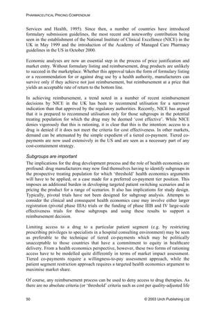 PHARMACEUTICAL PRICING COMPENDIUM
Services and Health, 1995). Since then, a number of countries have introduced
formulary submission guidelines, the most recent and noteworthy contribution being
seen in the establishment of the National Institute of Clinical Excellence (NICE) in the
UK in May 1999 and the introduction of the Academy of Managed Care Pharmacy
guidelines in the US in October 2000.
Economic analyses are now an essential step in the process of price justification and
market entry. Without formulary listing and reimbursement, drug products are unlikely
to succeed in the marketplace. Whether this approval takes the form of formulary listing
or a recommendation for or against drug use by a health authority, manufacturers can
survive only if they achieve not just reimbursement, but reimbursement at a price that
yields an acceptable rate of return to the bottom line.
In achieving reimbursement, a trend noted in a number of recent reimbursement
decisions by NICE in the UK has been to recommend utilisation for a narrower
indication than that approved by the regulatory authorities. Recently, NICE has argued
that it is prepared to recommend utilisation only for those subgroups in the potential
treating population for which the drug may be deemed ‘cost effective’. While NICE
denies vigorously that this is rationing, it is clear that this is the intention: access to a
drug is denied if it does not meet the criteria for cost effectiveness. In other markets,
demand can be attenuated by the simple expedient of a tiered co-payment. Tiered co-
payments are now used extensively in the US and are seen as a necessary part of any
cost-containment strategy.
Subgroups are important
The implications for the drug development process and the role of health economics are
profound: drug manufacturers may now find themselves having to identify subgroups in
the prospective treating population for which ‘threshold’ health economics arguments
will have to be applied, or a case made for a preferred co-payment tier position. This
imposes an additional burden in developing targeted patient switching scenarios and in
pricing the product for a range of scenarios. It also has implications for study design.
Typically, pivotal trials have not been designed for subgroup analysis. Attempts to
consider the clinical and consequent health economics case may involve either larger
registration (pivotal phase IIIA) trials or the funding of phase IIIB and IV large-scale
effectiveness trials for those subgroups and using these results to support a
reimbursement decision.
Limiting access to a drug to a particular patient segment (e.g. by restricting
prescribing privileges to specialists in a hospital consulting environment) may be seen
as preferable to the technique of tiered co-payments which may be politically
unacceptable to those countries that have a commitment to equity in healthcare
delivery. From a health economics perspective, however, these two forms of rationing
access have to be modelled quite differently in terms of market impact assessment.
Tiered co-payments require a willingness-to-pay assessment approach, while the
patient segment restriction approach requires a targeted health economics argument to
maximise market share.
Of course, any reimbursement process can be used to deny access to drug therapies. As
there are no absolute criteria (or ‘threshold’ criteria such as cost per quality-adjusted life
© 2003 Urch Publishing Ltd50
 