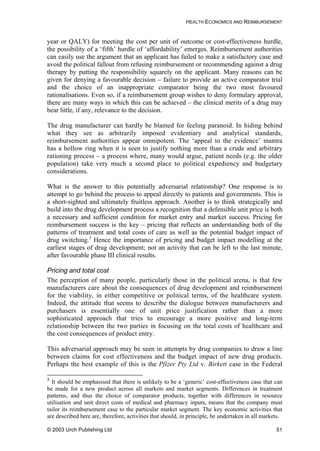 HEALTH ECONOMICS AND REIMBURSEMENT
year or QALY) for meeting the cost per unit of outcome or cost-effectiveness hurdle,
the possibility of a ‘fifth’ hurdle of ‘affordability’ emerges. Reimbursement authorities
can easily use the argument that an applicant has failed to make a satisfactory case and
avoid the political fallout from refusing reimbursement or recommending against a drug
therapy by putting the responsibility squarely on the applicant. Many reasons can be
given for denying a favourable decision – failure to provide an active comparator trial
and the choice of an inappropriate comparator being the two most favoured
rationalisations. Even so, if a reimbursement group wishes to deny formulary approval,
there are many ways in which this can be achieved – the clinical merits of a drug may
bear little, if any, relevance to the decision.
The drug manufacturer can hardly be blamed for feeling paranoid. In hiding behind
what they see as arbitrarily imposed evidentiary and analytical standards,
reimbursement authorities appear omnipotent. The ‘appeal to the evidence’ mantra
has a hollow ring when it is seen to justify nothing more than a crude and arbitrary
rationing process – a process where, many would argue, patient needs (e.g. the older
population) take very much a second place to political expediency and budgetary
considerations.
What is the answer to this potentially adversarial relationship? One response is to
attempt to go behind the process to appeal directly to patients and governments. This is
a short-sighted and ultimately fruitless approach. Another is to think strategically and
build into the drug development process a recognition that a defensible unit price is both
a necessary and sufficient condition for market entry and market success. Pricing for
reimbursement success is the key – pricing that reflects an understanding both of the
patterns of treatment and total costs of care as well as the potential budget impact of
drug switching.3
Hence the importance of pricing and budget impact modelling at the
earliest stages of drug development; not an activity that can be left to the last minute,
after favourable phase III clinical results.
Pricing and total cost
The perception of many people, particularly those in the political arena, is that few
manufacturers care about the consequences of drug development and reimbursement
for the viability, in either competitive or political terms, of the healthcare system.
Indeed, the attitude that seems to describe the dialogue between manufacturers and
purchasers is essentially one of unit price justification rather than a more
sophisticated approach that tries to encourage a more positive and long-term
relationship between the two parties in focusing on the total costs of healthcare and
the cost consequences of product entry.
This adversarial approach may be seen in attempts by drug companies to draw a line
between claims for cost effectiveness and the budget impact of new drug products.
Perhaps the best example of this is the Pfizer Pty Ltd v. Birkett case in the Federal
3
It should be emphasised that there is unlikely to be a ‘generic’ cost-effectiveness case that can
be made for a new product across all markets and market segments. Differences in treatment
patterns, and thus the choice of comparator products, together with differences in resource
utilisation and unit direct costs of medical and pharmacy inputs, means that the company must
tailor its reimbursement case to the particular market segment. The key economic activities that
are described here are, therefore, activities that should, in principle, be undertaken in all markets.
© 2003 Urch Publishing Ltd 51
 