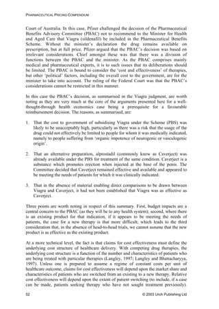 PHARMACEUTICAL PRICING COMPENDIUM
Court of Australia. In this case, Pfizer challenged the decision of the Pharmaceutical
Benefits Advisory Committee (PBAC) not to recommend to the Minister for Health
and Aged Care that Viagra (sildenafil) be included in the Pharmaceutical Benefits
Scheme. Without the minister’s declaration the drug remains available on
prescription, but at full price. Pfizer argued that the PBAC’s decision was based on
irrelevant considerations. Chief amongst these was that there was a division of
functions between the PBAC and the minister. As the PBAC comprises mainly
medical and pharmaceutical experts, it is to such issues that its deliberations should
be limited. The PBAC is bound to consider the ‘cost and effectiveness’ of therapies,
but other ‘political’ factors, including the overall cost to the government, are for the
minister to take into account. The ruling of the Federal Court was that the PBAC’s
considerations cannot be restricted in this manner.
In this case the PBAC’s decision, as summarised in the Viagra judgment, are worth
noting as they are very much at the core of the arguments presented here for a well-
thought-through health economics case being a prerequisite for a favourable
reimbursement decision. The reasons, as summarised, are:
1. That the cost to government of subsidising Viagra under the Scheme (PBS) was
likely to be unacceptably high, particularly as there was a risk that the usage of the
drug could not effectively be limited to people for whom it was medically indicated,
namely to people suffering from ‘organic impotence of neurogenic or vasculogenic
origin’.
2. That an alternative preparation, alprostadil (commonly know as Caverject) was
already available under the PBS for treatment of the same condition. Caverject is a
substance which promotes erection when injected at the base of the penis. The
Committee decided that Caverject remained effective and available and appeared to
be meeting the needs of patients for which it was clinically indicated.
3. That in the absence of material enabling direct comparisons to be drawn between
Viagra and Caverject, it had not been established that Viagra was as effective as
Caverject.
Three points are worth noting in respect of this summary. First, budget impacts are a
central concern to the PBAC (as they will be to any health system); second, where there
is an existing product for that indication, if it appears to be meeting the needs of
patients, the case for a new therapy is that more difficult; which leads to the third
consideration that, in the absence of head-to-head trials, we cannot assume that the new
product is as effective as the existing product.
At a more technical level, the fact is that claims for cost effectiveness must define the
underlying cost structure of healthcare delivery. With competing drug therapies, the
underlying cost structure is a function of the number and characteristics of patients who
are being treated with particular therapies (Langley, 1997; Langley and Bhattacharyya,
1997). Unless one is prepared to assume a regime of constant costs per unit of
healthcare outcome, claims for cost effectiveness will depend upon the market share and
characteristics of patients who are switched from an existing to a new therapy. Relative
cost effectiveness will depend upon the extent of patient switching (to include, if a case
can be made, patients seeking therapy who have not sought treatment previously).
© 2003 Urch Publishing Ltd52
 