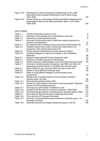 CONTENTS
Figure 15.5 Manufacturers’ price increases for existing drugs versus retail
prescription price increases reflecting the use of newer drugs,
1991–2000 135
Figure 15.6 Generic drugs as a percentage of total prescriptions dispensed and
percentage of total annual retail prescription sales, in US dollars,
1996–2000 135
84
Table 10.1 el imports in key European markets in
102
Table 12.2 t in pharmaceuticals. Originator
ons, 2000
ries (list prices)
131
Table 15.3 eutical cost-containment methods used in 18
Table 15.4 Estimated discounts for larger/institutional buyers in the US 136
List of Tables
Table 1.1 Factors influencing a product’s price 8
Table 1.2 Estimates of the average cost of developing a new drug 9
Table 1.3 Influences on pharmaceutical prices 10
Table 4.1 Summary of techniques used to determine market response to a
product’s proposed price 37
Table 5.1 Annualised costs of existing urinary incontinence interventions (€) 41
Table 5.2 Possible costs of new urinary incontinence interventions and
comparison with existing interventions (€) 41
Table 5.3 Pricing research stakeholders and key issues to explore 43
Table 5.4 Potential strategies to respond to changes in the competitive
landscape 46
Table 6.1 Relative market potential for pharmaceutical sales 56
Table 7.1 Definitions of health economics methodology 63
Table 7.2 Health economics methodologies used in the pharmaceutical sector 64
Table 8.1 Summary of pharmaceutical companies’ best ARV price offers for
developing countries (prices in US dollars per adult per year) 73
Table 9.1 Which method to use: price per DDD, per gram or per unit? 82
Table 9.2 Effects of using different exchange rates 83
Table 9.3 Effect of using different weights in pharmaceutical price
comparisons
Market share of parall
selected years, by value 88
Table 12.1 World pharmaceutical market, 2001
Results of a free-market environmen
area for the 50 top-selling products 102
Table 13.1 US drugs as a percentage of healthcare costs 109
Table 13.2 Number of US launches of innovative medicines, 1990–2000 112
Table 13.3 US biotechnology industry characteristics by selected regi 115
Table15.1 Price ratios for all pharmaceutical catego 131
Table 15.2 Price ratios for ATC groups (list prices)
Summary of pharmac
European countries 132
© 2003 Urch Publishing Ltd v
 