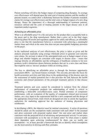 HEALTH ECONOMICS AND REIMBURSEMENT
Patient switching will drive the budget impact of competing drug therapies. As average
cost effectiveness will depend upon the total cost of treating patients and the number of
patients treated, we cannot draw a dichotomy between the number of patients switched,
claims for average cost effectiveness and the total costs or budget impacts of a new drug
therapy. Hence the importance of a thorough understanding of treatment patterns,
resources utilised and the costs of treating patients in the target disease area in all
important market segments.
Achieving an affordable price
What is an affordable price? It is the unit price for the product that is acceptable both to
the payer and to the drug manufacturer. Rather than a price set in the final stages
following phase III results and regulatory approval for safety and efficacy, an affordable
price is one that the manufacturer believes is consistent with achieving a meaningful
market share and which at the same time does not put unacceptable budgetary pressures
on the payer.
In the traditional analyses of cost effectiveness, the price is taken as given and the
analysis proceeds (typically using average wholesale price) to generate cost–outcome
ratio claims. No account is taken of the anticipated total cost or budget impact of new
drugs and whether budgets are consistent with targets in disease areas – issues that
impinge directly on affordability and the willingness of healthcare systems to list new
products (with a distinction drawn between products that are in a new class and those
that might be seen as ‘me-too’ products within an existing class).
The key to identifying an affordable price is through the business opportunity
assessment (BOA – see boxed feature overleaf). This not only provides the focus for
health economics activities and links these to the epidemiology of the disease state (in
the assessment of market potential) but it also provides the link between the health
economic and clinical parameters of the principal treatment options in that disease
state.
Treatment patterns and costs cannot be considered in isolation from the clinical
performance of comparator products (an understanding of which is critical to
establishing a believable cost-effectiveness case). Pooled estimates of comparator
performance, with an evaluation of the quality of comparator clinical peer-reviewed
studies, are a key input to the expectations held for a new compound and the design of
the appropriate clinical trials; trials which are designed not only to satisfy the regulatory
authorities for marketing approval but the audience of treating physicians and
reimbursers.
In developing a BOA, the objective must be internal consistency. A series of questions
should be asked: are the assumptions made consistent with each other? Is the assumed
unit price consistent with projected market share? Are unit price and market share
consistent with the projected level of advertising and promotional activity? Is unit price
consistent with assumptions as to the rate of market entry? To what extent is market
share dependent upon achieving reimbursement? In short, can we justify our
assumptions – or, at least, provide a framework that lets us identify which assumptions
are the most sensitive in driving cash-flow estimates.
© 2003 Urch Publishing Ltd 53
 