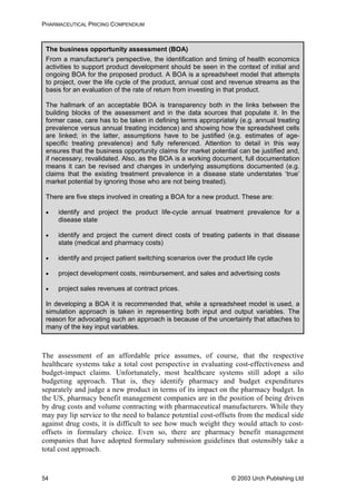 PHARMACEUTICAL PRICING COMPENDIUM
The business opportunity assessment (BOA)
From a manufacturer’s perspective, the identification and timing of health economics
activities to support product development should be seen in the context of initial and
ongoing BOA for the proposed product. A BOA is a spreadsheet model that attempts
to project, over the life cycle of the product, annual cost and revenue streams as the
basis for an evaluation of the rate of return from investing in that product.
The hallmark of an acceptable BOA is transparency both in the links between the
building blocks of the assessment and in the data sources that populate it. In the
former case, care has to be taken in defining terms appropriately (e.g. annual treating
prevalence versus annual treating incidence) and showing how the spreadsheet cells
are linked; in the latter, assumptions have to be justified (e.g. estimates of age-
specific treating prevalence) and fully referenced. Attention to detail in this way
ensures that the business opportunity claims for market potential can be justified and,
if necessary, revalidated. Also, as the BOA is a working document, full documentation
means it can be revised and changes in underlying assumptions documented (e.g.
claims that the existing treatment prevalence in a disease state understates ‘true’
market potential by ignoring those who are not being treated).
There are five steps involved in creating a BOA for a new product. These are:
• identify and project the product life-cycle annual treatment prevalence for a
disease state
• identify and project the current direct costs of treating patients in that disease
state (medical and pharmacy costs)
• identify and project patient switching scenarios over the product life cycle
• project development costs, reimbursement, and sales and advertising costs
• project sales revenues at contract prices.
In developing a BOA it is recommended that, while a spreadsheet model is used, a
simulation approach is taken in representing both input and output variables. The
reason for advocating such an approach is because of the uncertainty that attaches to
many of the key input variables.
The assessment of an affordable price assumes, of course, that the respective
healthcare systems take a total cost perspective in evaluating cost-effectiveness and
budget-impact claims. Unfortunately, most healthcare systems still adopt a silo
budgeting approach. That is, they identify pharmacy and budget expenditures
separately and judge a new product in terms of its impact on the pharmacy budget. In
the US, pharmacy benefit management companies are in the position of being driven
by drug costs and volume contracting with pharmaceutical manufacturers. While they
may pay lip service to the need to balance potential cost-offsets from the medical side
against drug costs, it is difficult to see how much weight they would attach to cost-
offsets in formulary choice. Even so, there are pharmacy benefit management
companies that have adopted formulary submission guidelines that ostensibly take a
total cost approach.
© 2003 Urch Publishing Ltd54
 