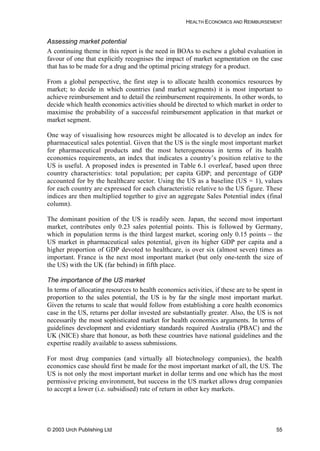 HEALTH ECONOMICS AND REIMBURSEMENT
Assessing market potential
A continuing theme in this report is the need in BOAs to eschew a global evaluation in
favour of one that explicitly recognises the impact of market segmentation on the case
that has to be made for a drug and the optimal pricing strategy for a product.
From a global perspective, the first step is to allocate health economics resources by
market; to decide in which countries (and market segments) it is most important to
achieve reimbursement and to detail the reimbursement requirements. In other words, to
decide which health economics activities should be directed to which market in order to
maximise the probability of a successful reimbursement application in that market or
market segment.
One way of visualising how resources might be allocated is to develop an index for
pharmaceutical sales potential. Given that the US is the single most important market
for pharmaceutical products and the most heterogeneous in terms of its health
economics requirements, an index that indicates a country’s position relative to the
US is useful. A proposed index is presented in Table 6.1 overleaf, based upon three
country characteristics: total population; per capita GDP; and percentage of GDP
accounted for by the healthcare sector. Using the US as a baseline (US = 1), values
for each country are expressed for each characteristic relative to the US figure. These
indices are then multiplied together to give an aggregate Sales Potential index (final
column).
The dominant position of the US is readily seen. Japan, the second most important
market, contributes only 0.23 sales potential points. This is followed by Germany,
which in population terms is the third largest market, scoring only 0.15 points – the
US market in pharmaceutical sales potential, given its higher GDP per capita and a
higher proportion of GDP devoted to healthcare, is over six (almost seven) times as
important. France is the next most important market (but only one-tenth the size of
the US) with the UK (far behind) in fifth place.
The importance of the US market
In terms of allocating resources to health economics activities, if these are to be spent in
proportion to the sales potential, the US is by far the single most important market.
Given the returns to scale that would follow from establishing a core health economics
case in the US, returns per dollar invested are substantially greater. Also, the US is not
necessarily the most sophisticated market for health economics arguments. In terms of
guidelines development and evidentiary standards required Australia (PBAC) and the
UK (NICE) share that honour, as both these countries have national guidelines and the
expertise readily available to assess submissions.
For most drug companies (and virtually all biotechnology companies), the health
economics case should first be made for the most important market of all, the US. The
US is not only the most important market in dollar terms and one which has the most
permissive pricing environment, but success in the US market allows drug companies
to accept a lower (i.e. subsidised) rate of return in other key markets.
© 2003 Urch Publishing Ltd 55
 