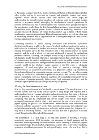 HEALTH ECONOMICS AND REIMBURSEMENT
as Japan and Germany may belie their potential contribution to the anticipated product
sales profile, making it important to evaluate and prioritise markets and market
segments within specific disease areas. This involves two crucial steps: (i)
understanding the annual treating prevalence of a disease state for individual markets
and market segments and (ii) identifying the distribution of annual expenditures for
patients for that disease state. Combining these two elements, most appropriately (given
the uncertainties involved and the distributional characteristics of pharmacy and medical
expenditures across patient groups) within a simulation modelling framework, will
generate likelihood estimates of current treating market size in terms of both patient
numbers and treatment expenditures. These elements are critical not only as a first step
in prioritising potential market opportunities but in setting the stage for a first cut at a
business opportunity assessment.
Combining estimates of annual treating prevalence with treatment expenditure
distributions allows us to address the issue of levels of reimbursement and the extent to
which there is a trade-off in market prioritisation between a relatively high level of
treating prevalence, driven by the population size of the national market or market
segment, and the level at which providers are reimbursed or capped for medical and
pharmacy services. Germany, for example, while having a population base which is
substantially greater than the other major European markets, has a relatively low level
of reimbursement for medical and pharmacy services under the public insurance scheme
and the silo-based contractual arrangements that insurers have with providers. A further
example would be the Medicare market segment in the US, where a substantial
proportion of Medicare-eligible patients have no pharmacy coverage. While
pharmaceuticals are covered if administered in a physician’s office (e.g. injectables),
those obtained through a community pharmacy are not covered. They are also provided
(as they are to Medicaid recipients) at public-sector prices. This creates a well-defined
market segment and one where there is a clear trade-off in market prioritisation between
the numbers of patients potentially being treated (high treatment prevalence) and the
ability to capture pharmaceutical outlays (relatively low prices).
Winning the health economics case
How do drug manufacturers ‘win’ the health economics case? The simplest answer is to
become experts, not only in the clinical aspects of drug design and response, but in
understanding, from a resource utilisation and cost perspective, how care is delivered
and the potential for a new product in a given treating environment. This is not
something that can be determined and driven simply with results from highly
aggregated randomised clinical trials – and supported by one or two peer-reviewed
papers arguing for product ‘cost effectiveness’. Manufacturers must understand their
customers and their customers’ needs. They must also understand the evidentiary and
analytical standards set by reimbursement authorities and the constraints that prescribers
may have in switching patients. These are activities that start at pre-phase I and that
extend throughout the life cycle of the product.
The acceptability of a unit price is not the only concern in building a business
opportunity assessment. With increasing cost pressures on health systems and the
authorities increasingly being forced to introduce ad hoc rationing of healthcare, anyone
proposing to bring a drug to market, or proposing to enter into a joint-venture marketing
agreement, should take account of the anticipated budget impact of a new drug. This is
© 2003 Urch Publishing Ltd 57
 