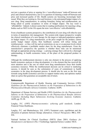 PHARMACEUTICAL PRICING COMPENDIUM
not just a question of price or arguing for a ‘cost-effectiveness’ trade-off between unit
price and clinical characteristics; nor is it a question of claiming a trade-off between unit
price and increased quality of life. Health systems are becoming increasingly hard-
nosed. What they are looking to, first and foremost, is the anticipated budget impact of a
new drug. Drug manufacturers, in seeking formulary listing and reimbursement, are
being asked to justify acceptance in terms of budget impact. The key word is
‘affordability’. Indeed, it almost seems that in reading justifications for rejecting a drug,
bodies such as NICE in the UK equate the term ‘cost effective’ with affordability.
From a healthcare systems perspective, the contribution of a new drug will often be seen
in terms of population risk management. The system-wide impact perspective weights
the clinical contribution of a new therapy for the target or indicated population against
its budget impact. If a drug manufacturer, at the price sought for the product, cannot
justify budget impact claims, then healthcare systems will refuse listing and
reimbursement – or they will list and set restrictions on use or co-payment levels which
effectively eliminate a profitable market share for the drug manufacturer. From the
manufacturer’s perspective the question is whether these risks can be minimised
through an appropriate pricing strategy – a pricing strategy that is driven by a thorough
understanding, in health economics terms, of the place of the proposed product in
therapy.
Although the reimbursement decision is only one element in the process of applying
health economics analyses in drug development, it is the element that has received the
most attention and is the one on which most drug manufacturers focus their health
economics resources. While the reimbursement decision can be critical to marketing
success, it should be seen as the culmination of years of commitment to health
economics in the drug development process. It should also be seen as the first step
towards using health economics activities to support market entry and optimise market
share at a price that guarantees an acceptable rate of return.
References
Commonwealth Department of Health, Housing and Community Services (1992)
Guidelines for the Pharmaceutical Industry on the Preparation of Submissions to the
Pharmaceutical Benefits Advisory Committee. Canberra: AGPS.
Department of Human Services and Health (1995) Guidelines for the Pharmaceutical
Industry on the Preparation of Submissions to the Pharmaceutical Benefits Advisory
Committee (Including Major Submissions Involving Economic Analysis). Canberra:
AGPS, pp. 93–98.
Langley, P.C. (1997) Pharmacoeconomics: achieving gold standards. London:
Financial Times Healthcare.
Langley, P.C. and Bhattacharyya, S.K. (1997) Treatment costs, equilibrium and the
allocation of patients between therapy alternatives. Clinical Therapeutics 19(1), 830–
836.
National Institute for Clinical Excellence (NICE) (June 2001) Guidance for
Manufacturers and Sponsors (No. 5 Technology Appraisal Series). London: NICE.
© 2003 Urch Publishing Ltd58
 