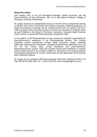 HEALTH ECONOMICS AND REIMBURSEMENT
About the author
Paul Langley, PhD, is US and International Manager, Health Economics, with 3M
Pharmaceuticals, St Paul, Minnesota, USA. He is also Adjunct Professor, College of
Pharmacy, University of Minnesota.
Dr Langley received his undergraduate training in the UK and his postgraduate training
in Canada, with a PhD in Economics from Queen’s University. Following graduation, he
taught at universities in Canada, the UK, Australia and the US. He moved to the US in
1994 and taught at the University of Arizona and then the University of Colorado where
he was Professor in the School of Pharmacy, University of Colorado Health Sciences
Center, Denver. He joined 3M Pharmaceuticals in September 1999.
In his position at 3M Pharmaceuticals he has overall and worldwide responsibility for
pharmacoeconomic evaluations in the Pharmaceuticals Division. This includes
supporting product development through health economics studies, preparing
preliminary reimbursement submissions, managing reimbursement applications (e.g. the
US, the UK, France, Italy), pricing evaluations and post-market-entry
pharmacoeconomics support. These last activities include both evaluations to maintain
product reimbursement in the principal markets for 3M products and ongoing research
and marketing programmes to monitor market share and the appropriate use of products
within healthcare systems.
Dr Langley can be contacted at 3M Pharmaceuticals, 3M Center, Building 275-3W-01, St
Paul, MN 55144-1000, USA. Tel: +1 (651) 733-3153; email: pclangley@mmm.com)
© 2003 Urch Publishing Ltd 59
 