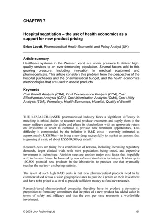 CHAPTER 7
Hospital negotiation – the use of health economics as a
support for new product pricing
Brian Lovatt, Pharmaceutical Health Economist and Policy Analyst (UK)
Article summary
Healthcare systems in the Western world are under pressure to deliver high-
quality services to an ever-demanding population. Several factors add to this
growing pressure, including innovation in medical equipment and
pharmaceuticals. This article considers this problem from the perspective of the
hospital purchasers and the pharmaceutical budget, and the health economics
methodologies that are used to assess products.
Keywords
Cost Benefit Analysis (CBA), Cost Consequence Analysis (CCA), Cost
Effectiveness Analysis (CEA), Cost Minimisation Analysis (CMA), Cost Utility
Analysis (CUA), Formulary, Health Economics, Hospital, Quality of Benefit
THE RESEARCH-BASED pharmaceutical industry faces a significant difficulty in
matching its ethical duties: to research and produce treatments and supply them to the
many sufferers across the globe and please its shareholders with an appropriate return
on investment in order to continue to provide new treatment opportunities. This
difficulty is compounded by the inflation in R&D costs – currently estimated at
approximately US$850m – to bring a new drug successfully to market, an amount that
is growing at a rate of about US$500,000 per month!
Research costs are rising for a combination of reasons, including increasing regulatory
demands, larger clinical trials with more populations being tested, and expensive
investment in technology. Attrition rates are another major cost factor that hopefully
will, in the near future, be lowered by new software simulation techniques. It takes up to
100,000 potential new products in the laboratories to produce one that eventually
reaches the market – a sobering statistic.
The result of such high R&D costs is that new pharmaceutical products need to be
commercialised across a wide geographical area to provide a return on their investment
and have to be priced at a level to provide sufficient money to fund new research.
Research-based pharmaceutical companies therefore have to produce a persuasive
proposition to formulary committees that the price of a new product has added value in
terms of safety and efficacy and that the cost per case represents a worthwhile
investment.
© 2003 Urch Publishing Ltd 61
 