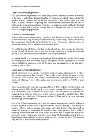 PHARMACEUTICAL PRICING COMPENDIUM
Cost-containment programmes
Cost-containment programmes have been set up in most healthcare markets as barriers
to the entry of technology that cannot define its value and specifically demonstrate that
it offers a better outcome than the current alternatives. These barriers exist at several
levels. In many countries the pricing and reimbursement committees are the first to
challenge the price, then purchasing committees at a regional level, and finally hospital
formulary groups which need to manage their local budgets and address the specific
needs of their patient populations.
Hospital formulary groups
Hospital pharmaceutical purchasing committees and formulary groups need to be able
to demonstrate that they discharge their responsibility in providing a service of selecting
the products that offer the best overall ‘value for money’. Some use ‘value in use’ as an
alternative measure, but in reality they are the same goals.
To enable them to fulfil their role they need methodologies that can rate the value for
money of each of the alternatives that can be used to deliver a known quantity and
quality of care. Health economics is the tool they have come to use.
In essence, health economics is a methodology that is applied to identify all the costs
and consequences that result from using a new product in the treatment of a defined
patient population, compared with all the costs and consequences of an alternative
treatment plan or plans.
Health economics methodologies
Health economics has a variety of different methodological approaches to produce
the relevant arguments. For example, if two products have almost the same benefits
and related costs then one can simply assume that the lower priced product is the
most cost effective. This is often called cost minimisation analysis (CMA) or cost
analysis.
However, in almost all cases the product profiles will differ and therefore the safety and
efficacy impacts differ. In this case it is important to identify all the areas of difference
in a comparative way, controlled to avoid bias. These differences in outcome are
analysed along with any differences in the resources required to produce them. This
methodology is called cost effectiveness analysis (CEA) and is the most common
methodology applied at present.
One of the difficulties encountered is that the modern pharmaceutical profile will often
produce a gentler overlay either of positive effects, such as a feeling of well-being, or
negative effects, such as nausea, drowsiness and other factors often described as
impacting distress or discomfort. In addition, some older products had a relative
disability factor associated with them, where the effect was so significant that it was
impossible to carry out normal activities. These three ‘D’ factors (discomfort, distress,
disability) are very important to patients and their carers, though the three ‘Ds’ are often
very difficult to measure in a meaningful way.
© 2003 Urch Publishing Ltd62
 