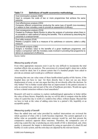 HOSPITAL NEGOTIATION
Table 7.1 Definitions of health economics methodology
Cost minimisation analysis (CMA)
Used to compare the costs of two or more programmes that achieve the same
outcome
Cost effectiveness analysis (CEA)
Compares different programmes producing the same type of benefit (non-monetary)
in relation to their monetary costs to provide an assessment of efficacy
Cost consequence analysis (CCA)
Created by Professor Martin Buxton to allow the analysis of outcomes where there is
no accepted or valid method of valuing the benefits. This is achieved by describing the
outcomes in a textual format
Cost utility analysis (CUA)
Relates a project’s costs to a measure of its usefulness or outcome, called a utility
measure
Cost benefit analysis (CBA)
Assigns a monetary value to the benefits of a given healthcare programme, and
makes a comparison with the monetary costs involved in providing that programme to
deliver an assessment of efficiency
Source: Author
Measuring quality of care
Even when appropriate measures exist it can be very difficult to incorporate the total
resultant effects into an analysis. The conversion of a missed night’s sleep into a dollar
value would be ideal, but it is almost certain that if a hundred people were asked to
provide an estimate each would give a different valuation.
Assuming that one can value some of these health-related quality-of-life factors, if the
hospital does not have to ‘pay’ for them directly then it does not see any direct
displacement of costs, so one can argue that they do not directly affect the decision. So
why bother? Not to bother would admit that an improvement in the patient outcome is
only an external issue, and not part of the role of healthcare providers. Would one agree
to have a dental extraction without a local anaesthetic?
Research will need to continue to explore methodological approaches to better define
the value of these factors. Hopefully one day we will be able to compute what the dollar
value of a pain-free day is worth or a sedative-free effect, without dispute. Beyond that
we have to look at the value of adding extra time to a patient’s life, hopefully at an
acceptable quality.
Measuring quality of benefit
Once the added time and value provided by medical interventions are reviewed the
whole question of what a life is worth becomes important. The current approach is to
define what an acceptable and appropriate outcome would be, and then present the
comparative analyses opposite these outcomes. Therefore, the comparative cost of
achieving a pain-free day or producing an extra month of life is determined, and, when
quality is measured, the impact is determined by using an equivalent of a dead (0) and
healthy (1) scale system, and the extra days are adjusted by the relevant factors.
© 2003 Urch Publishing Ltd 63
 