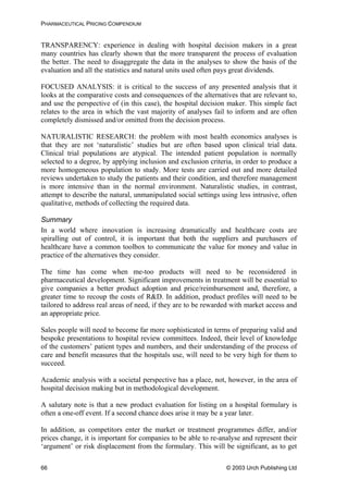 PHARMACEUTICAL PRICING COMPENDIUM
TRANSPARENCY: experience in dealing with hospital decision makers in a great
many countries has clearly shown that the more transparent the process of evaluation
the better. The need to disaggregate the data in the analyses to show the basis of the
evaluation and all the statistics and natural units used often pays great dividends.
FOCUSED ANALYSIS: it is critical to the success of any presented analysis that it
looks at the comparative costs and consequences of the alternatives that are relevant to,
and use the perspective of (in this case), the hospital decision maker. This simple fact
relates to the area in which the vast majority of analyses fail to inform and are often
completely dismissed and/or omitted from the decision process.
NATURALISTIC RESEARCH: the problem with most health economics analyses is
that they are not ‘naturalistic’ studies but are often based upon clinical trial data.
Clinical trial populations are atypical. The intended patient population is normally
selected to a degree, by applying inclusion and exclusion criteria, in order to produce a
more homogeneous population to study. More tests are carried out and more detailed
reviews undertaken to study the patients and their condition, and therefore management
is more intensive than in the normal environment. Naturalistic studies, in contrast,
attempt to describe the natural, unmanipulated social settings using less intrusive, often
qualitative, methods of collecting the required data.
Summary
In a world where innovation is increasing dramatically and healthcare costs are
spiralling out of control, it is important that both the suppliers and purchasers of
healthcare have a common toolbox to communicate the value for money and value in
practice of the alternatives they consider.
The time has come when me-too products will need to be reconsidered in
pharmaceutical development. Significant improvements in treatment will be essential to
give companies a better product adoption and price/reimbursement and, therefore, a
greater time to recoup the costs of R&D. In addition, product profiles will need to be
tailored to address real areas of need, if they are to be rewarded with market access and
an appropriate price.
Sales people will need to become far more sophisticated in terms of preparing valid and
bespoke presentations to hospital review committees. Indeed, their level of knowledge
of the customers’ patient types and numbers, and their understanding of the process of
care and benefit measures that the hospitals use, will need to be very high for them to
succeed.
Academic analysis with a societal perspective has a place, not, however, in the area of
hospital decision making but in methodological development.
A salutary note is that a new product evaluation for listing on a hospital formulary is
often a one-off event. If a second chance does arise it may be a year later.
In addition, as competitors enter the market or treatment programmes differ, and/or
prices change, it is important for companies to be able to re-analyse and represent their
‘argument’ or risk displacement from the formulary. This will be significant, as to get
© 2003 Urch Publishing Ltd66
 