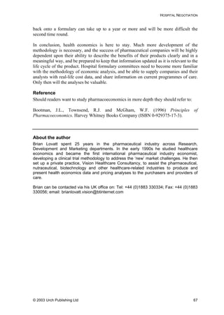 HOSPITAL NEGOTIATION
back onto a formulary can take up to a year or more and will be more difficult the
second time round.
In conclusion, health economics is here to stay. Much more development of the
methodology is necessary, and the success of pharmaceutical companies will be highly
dependent upon their ability to describe the benefits of their products clearly and in a
meaningful way, and be prepared to keep that information updated as it is relevant to the
life cycle of the product. Hospital formulary committees need to become more familiar
with the methodology of economic analysis, and be able to supply companies and their
analysts with real-life cost data, and share information on current programmes of care.
Only then will the analyses be valuable.
Reference
Should readers want to study pharmacoeconomics in more depth they should refer to:
Bootman, J.L., Townsend, R.J. and McGham, W.F. (1996) Principles of
Pharmacoeconomics. Harvey Whitney Books Company (ISBN 0-929375-17-3).
About the author
Brian Lovatt spent 25 years in the pharmaceutical industry across Research,
Development and Marketing departments. In the early 1990s he studied healthcare
economics and became the first international pharmaceutical industry economist,
developing a clinical trial methodology to address the ‘new’ market challenges. He then
set up a private practice, Vision Healthcare Consultancy, to assist the pharmaceutical,
nutraceutical, biotechnology and other healthcare-related industries to produce and
present health economics data and pricing analyses to the purchasers and providers of
care.
Brian can be contacted via his UK office on: Tel: +44 (0)1883 330334; Fax: +44 (0)1883
330056; email: brianlovatt.vision@btinternet.com
© 2003 Urch Publishing Ltd 67
 