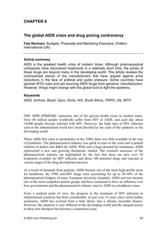 CHAPTER 8
The global AIDS crisis and drug pricing controversy
Faiz Kermani, Budgets, Proposals and Marketing Executive, Chiltern
International (UK)
Article summary
AIDS is the greatest health crisis of modern times. Although pharmaceutical
companies have discovered treatments in a relatively short time, the prices of
these drugs are beyond many in the developing world. This article reviews the
controversial stance of the manufacturers that have argued against price
reductions in the face of political and public pressure. Some countries have
ignored WTO rules and are sourcing AIDS drugs from generics’ manufacturers.
However, things might change with the global fund to fight the epidemic.
Keywords
AIDS, Anthrax, Brazil, Cipro, Doha, HIV, South Africa, TRIPS, UN, WTO
THE AIDS EPIDEMIC represents one of the gravest health crises in modern times.
Over 40 million people worldwide suffer from HIV or AIDS, and each day about
14,000 people become infected with HIV. However, the high rates of HIV infection
seen in the industrialised world have been dwarfed by the scale of the epidemic in the
developing world.
When AIDS first came to prominence in the 1980s there was little available in the way
of treatments. The pharmaceutical industry was quick to react to the crisis and it poured
millions of dollars into R&D for AIDS. With such a huge demand for treatments, AIDS
represented a new and growing therapeutic market. The research successes of the
pharmaceutical industry are highlighted by the fact that there are now over 50
treatments available for HIV infection and about 100 potential drugs and vaccines at
various stages of the drug development process.
As a result of demands from patients, AIDS became one of the most high-profile areas
for healthcare. By 1998, anti-HIV drugs were accounting for up to 30–40% of the
pharmaceutical budgets of many European university hospitals. AIDS activists became
one of the most outspoken patient groups and have continued to have an influence over
how governments and the pharmaceutical industry react to AIDS as a healthcare issue.
From a medical point of view, the progress in the treatment of HIV infection in
industrialised countries has been considerable. In just over 15 years since initial public
awareness, AIDS has evolved from a fatal illness into a chronic incurable disease.
However, the situation is very different in the developing world and the unequal access
to these new therapies has become a contentious issue.
© 2003 Urch Publishing Ltd 69
 
