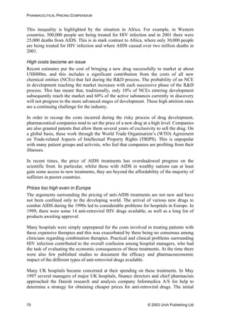 PHARMACEUTICAL PRICING COMPENDIUM
This inequality is highlighted by the situation in Africa. For example, in Western
countries, 500,000 people are being treated for HIV infection and in 2001 there were
25,000 deaths from AIDS. This is in stark contrast to Africa, where only 30,000 people
are being treated for HIV infection and where AIDS caused over two million deaths in
2001.
High costs become an issue
Recent estimates put the cost of bringing a new drug successfully to market at about
US$800m, and this includes a significant contribution from the costs of all new
chemical entities (NCEs) that fail during the R&D process. The probability of an NCE
in development reaching the market increases with each successive phase of the R&D
process. This has meant that, traditionally, only 10% of NCEs entering development
subsequently reach the market and 60% of the active substances currently in discovery
will not progress to the more advanced stages of development. These high attrition rates
are a continuing challenge for the industry.
In order to recoup the costs incurred during the risky process of drug development,
pharmaceutical companies tend to set the price of a new drug at a high level. Companies
are also granted patents that allow them several years of exclusivity to sell the drug. On
a global basis, these work through the World Trade Organisation’s (WTO) Agreement
on Trade-related Aspects of Intellectual Property Rights (TRIPS). This is unpopular
with many patient groups and activists, who feel that companies are profiting from their
illnesses.
In recent times, the price of AIDS treatments has overshadowed progress on the
scientific front. In particular, whilst those with AIDS in wealthy nations can at least
gain some access to new treatments, they are beyond the affordability of the majority of
sufferers in poorer countries.
Prices too high even in Europe
The arguments surrounding the pricing of anti-AIDS treatments are not new and have
not been confined only to the developing world. The arrival of various new drugs to
combat AIDS during the 1990s led to considerable problems for hospitals in Europe. In
1999, there were some 14 anti-retroviral HIV drugs available, as well as a long list of
products awaiting approval.
Many hospitals were simply unprepared for the costs involved in treating patients with
these expensive therapies and this was exacerbated by there being no consensus among
clinicians regarding combination therapies. Practical and clinical problems surrounding
HIV infection contributed to the overall confusion among hospital managers, who had
the task of evaluating the economic consequences of these treatments. At the time there
were also few published studies to document the efficacy and pharmacoeconomic
impact of the different types of anti-retroviral drugs available.
Many UK hospitals became concerned at their spending on these treatments. In May
1997 several managers of major UK hospitals, finance directors and chief pharmacists
approached the Danish research and analysis company Informedica A/S for help to
determine a strategy for obtaining cheaper prices for anti-retroviral drugs. The initial
© 2003 Urch Publishing Ltd70
 