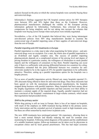 THE GLOBAL AIDS CRISIS
analysis focused on the price at which the various hospitals were currently buying these
anti-retroviral drugs.
Informedica’s findings suggested that UK hospital contract prices for HIV therapies
were between 20% and 36% higher than those on the Continent. However,
pharmaceutical manufacturers challenged the validity of the European pricing
information gathered by Informedica. Furthermore, they criticised the pricing
comparisons for being simplistic and for not taking into account the volumes that
hospitals were buying across Europe when such prices were initially negotiated.
Nevertheless, a few of the UK hospitals that believed they were facing intransigent
zero-discount policies from HIV drug manufacturers decided to examine the
controversial step of parallel importing some of their supplies of anti-retroviral drugs
from the rest of Europe.
Parallel importing anti-HIV treatments in Europe
Parallel importation is a risky step to take when negotiating for better prices – and anti-
retroviral drugs were no exception. For a start, the whole area of parallel importation is
an ill-defined and legally complex area. The success of parallel importing
pharmaceuticals depends on a complicated mixture of the pricing level and degree of
pricing freedom in a particular country, the willingness of wholesalers to stock parallel
imports and the willingness of consumers to buy them. Parallel importing can occur
only if there is a sufficiently wide pricing differential between two countries for a drug.
Informedica estimated that the price differential between two countries for anti-
retrovirals needed to be in the region of 25% for parallel importation to be sufficiently
attractive. Therefore, setting up a parallel importation option for the hospitals was a
lengthy process.
Yet as news of parallel importation activity filtered out, many hospitals reported 15–
20% discounts being offered to them for anti-retroviral drugs. Once these discounts had
been agreed on with the mainstream pharmaceutical manufacturers, the hospitals
stopped doing business with parallel importers. Many hospitals had been uneasy about
the lengthy negotiations with parallel importers and had concerns over their ability to
maintain a constant supply of the required drugs. Equally, parallel importers had not
been convinced of the hospitals’ commitment to large-volume contracts, which meant
that negotiations had proceeded slowly.
Shift to the primary sector
Whilst drug pricing is still an issue in Europe, there is less of an impact on hospitals,
with much of the emphasis on AIDS treatment having shifted to the primary sector.
Early intervention and the extended survival of patients result in high treatment costs,
but these are offset somewhat by much lower in-patient costs.
The new AIDS treatments have prolonged patients’ life expectancy, allowing them to
lead a more normal lifestyle and thereby reducing the need for constant close
monitoring by hospitals. Following initial diagnosis of the patient and the establishment
of a suitable treatment regime, follow-up treatment can be taken over by physicians in
out-patient clinics and by local general practitioners. This has had major economic
© 2003 Urch Publishing Ltd 71
 