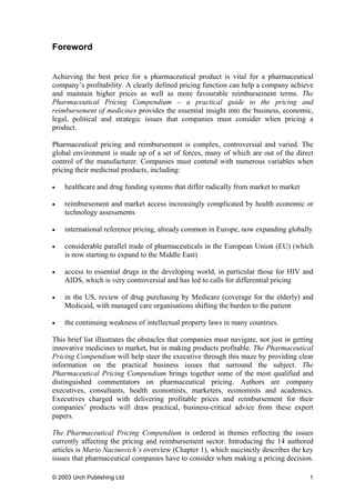 Foreword
Achieving the best price for a pharmaceutical product is vital for a pharmaceutical
company’s profitability. A clearly defined pricing function can help a company achieve
and maintain higher prices as well as more favourable reimbursement terms. The
Pharmaceutical Pricing Compendium – a practical guide to the pricing and
reimbursement of medicines provides the essential insight into the business, economic,
legal, political and strategic issues that companies must consider when pricing a
product.
Pharmaceutical pricing and reimbursement is complex, controversial and varied. The
global environment is made up of a set of forces, many of which are out of the direct
control of the manufacturer. Companies must contend with numerous variables when
pricing their medicinal products, including:
• healthcare and drug funding systems that differ radically from market to market
• reimbursement and market access increasingly complicated by health economic or
technology assessments
• international reference pricing, already common in Europe, now expanding globally
• considerable parallel trade of pharmaceuticals in the European Union (EU) (which
is now starting to expand to the Middle East)
• access to essential drugs in the developing world, in particular those for HIV and
AIDS, which is very controversial and has led to calls for differential pricing
• in the US, review of drug purchasing by Medicare (coverage for the elderly) and
Medicaid, with managed care organisations shifting the burden to the patient
• the continuing weakness of intellectual property laws in many countries.
This brief list illustrates the obstacles that companies must navigate, not just in getting
innovative medicines to market, but in making products profitable. The Pharmaceutical
Pricing Compendium will help steer the executive through this maze by providing clear
information on the practical business issues that surround the subject. The
Pharmaceutical Pricing Compendium brings together some of the most qualified and
distinguished commentators on pharmaceutical pricing. Authors are company
executives, consultants, health economists, marketers, economists and academics.
Executives charged with delivering profitable prices and reimbursement for their
companies’ products will draw practical, business-critical advice from these expert
papers.
The Pharmaceutical Pricing Compendium is ordered in themes reflecting the issues
currently affecting the pricing and reimbursement sector. Introducing the 14 authored
articles is Mario Nacinovich’s overview (Chapter 1), which succinctly describes the key
issues that pharmaceutical companies have to consider when making a pricing decision.
© 2003 Urch Publishing Ltd 1
 