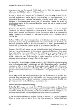 PHARMACEUTICAL PRICING COMPENDIUM
programme has cut the national AIDS death rate by 50%. In addition, hospital
admissions for AIDS have fallen by 80% since 1996.
In 2001, a dispute arose between the US and Brazil over Article 68 of Brazil’s 1996
industrial property law, which imposed ‘local working’ (i.e. local production) of a
patented invention as a condition for enjoying exclusive patent rights. After heavy
lobbying by the pharmaceutical industry, the US government claimed that Article 68
discriminated against foreign owners of Brazilian patents and was in contravention of
WTO TRIPS guidelines.
However, the Brazilian government maintained that Article 68 was an integral
component of Brazil’s comprehensive anti-HIV/AIDS strategy. The Brazilian law
would require patented pharmaceuticals used in the treatment AIDS to be manufactured
locally. They argued that undoing this law would jeopardise Brazil’s efforts to fight the
AIDS crisis.
In June 2001 the US withdrew its opposition to the Brazilian law in return for further
discussion under a newly created bilateral consultative mechanism. In return, the
Brazilian government agreed to provide advance notice to the US government before
utilising the ‘local working’ clause in Article 68 of its industrial property law.
However, for AIDS activists the case had similarities to the South African situation and
they saw it as a victory against the international pharmaceutical industry. Once again,
they criticised the pharmaceutical industry for not being more understanding towards
AIDS sufferers in a developing country. Furthermore, in April 2001, the UN Human
Rights Commission voted overwhelmingly to support a Brazilian resolution calling for
universal medical treatment for people with HIV and AIDS.
In August 2001 there was more controversy when Brazil’s Health Minister threatened to
strip Roche pharmaceutical’s patent on the anti-AIDS drug nelfinavir after 6 months of
negotiations failed to lower the price. By manufacturing the drug locally, the minister
estimated that the price could be reduced by 40%. Although Brazil has manufactured
generic versions of anti-retrovirals, it is the first time it has openly threatened to strip a
patent.
Brazil is one of the few developing countries that has the technology to develop anti-
retroviral drugs and, as a result, has been helping other nations. Angola, for example,
has been receiving aid from Brazil to construct a pharmaceutical factory. Brazil is also
providing assistance to other Portuguese-speaking nations.
Where next for compulsory licensing?
In October 2001 a deal was struck at the WTO ministerial meeting in Doha, Qatar,
allowing countries facing a medical emergency to set aside the usually rigid WTO rules
concerning patents. For the first time, AIDS was considered a medical emergency. This
was seen as a victory for patient groups and non-governmental organisations.
It also puts Thailand in a strong position to be the next country to test WTO rules and
follow a similar route to Brazil. Before the Doha conference, Thailand had been
© 2003 Urch Publishing Ltd74
 