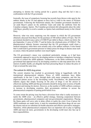 THE GLOBAL AIDS CRISIS
attempting to shorten the waiting period for a generic drug and this led it into a
confrontation with the US government.
Ironically, the issue of compulsory licensing has recently been thrown wide open by the
anthrax attacks in the US and appears to have led to a shift in the stance of Western
governments. Following the bioterrorist attacks, the Canadian government decided to
set aside Bayer’s patent on the antibiotic Cipro and order the antibiotic from the
Canadian company Apotex. The Canadian government did subsequently place the order
with Bayer, possibly to avoid a scandal, as Apotex had contributed money to the Liberal
Party.
However, what was more surprising was the manner in which the US government
obtained a discount from Bayer for the purchase of 100 million tablets of Cipro. The US
government decided to pay a price of US$0.95 per tablet to Bayer, which was below the
pre-September 11 price of US$1.77 and far below the wholesale price of US$4.67. The
pharmaceutical industry became concerned that the US government could claim a
medical emergency when there were actually only a few anthrax sufferers. It also feared
that it could lead to government pressure to reduce prices for drugs in disease areas such
as cancer, where the patient numbers were much higher.
The US government’s stance was considered particularly strange, as it had been
consistently opposed to moves by developing nations to introduce compulsory licensing
in order to control the AIDS epidemic. Furthermore, at the Doha conference, the US
government had opposed moves by developing countries to side-step patent laws in the
interest of public health, yet allegedly had been pressuring Bayer to reduce the price of
Cipro at around the same time.
The outlook for AIDS drug prices
The current situation has resulted in governments being at loggerheads with the
international pharmaceutical industry. Prices of AIDS treatments have fallen
significantly in the last 2 years, through deals with major companies, and this has
improved patient access in the developing world. Nevertheless, the pharmaceutical
industry argues that simply focusing on the price of drugs is not the answer to
effectively tackling AIDS and that governments should be doing more in terms of health
education and training for doctors. However, as the number of AIDS sufferers continues
to increase in developing countries, their governments continue to accuse the
pharmaceutical companies of putting profit before lives.
To some extent the pricing issue has been a diversion from what is really necessary to
tackle the AIDS crisis – an effective global strategy, featuring cooperation between
governments, pharmaceutical companies and non-governmental organisations. Playing
the blame game will serve only to delay efforts to tackle the crisis. Even if prices for
AIDS treatments are made lower, it must be remembered that these drugs do not cure
the disease and are no substitute for health education and effective preventive strategies.
Therefore, whilst pharmaceutical companies have an important role to play in fighting
AIDS and must do more, governments in the developing world must also face up to
their responsibilities.
© 2003 Urch Publishing Ltd 75
 