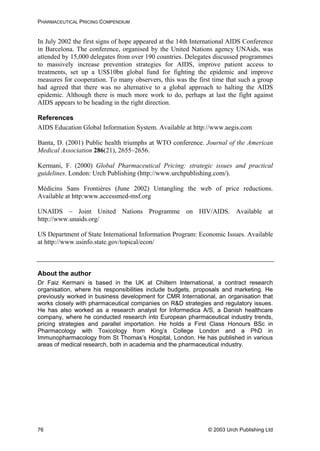 PHARMACEUTICAL PRICING COMPENDIUM
In July 2002 the first signs of hope appeared at the 14th International AIDS Conference
in Barcelona. The conference, organised by the United Nations agency UNAids, was
attended by 15,000 delegates from over 190 countries. Delegates discussed programmes
to massively increase prevention strategies for AIDS, improve patient access to
treatments, set up a US$10bn global fund for fighting the epidemic and improve
measures for cooperation. To many observers, this was the first time that such a group
had agreed that there was no alternative to a global approach to halting the AIDS
epidemic. Although there is much more work to do, perhaps at last the fight against
AIDS appears to be heading in the right direction.
References
AIDS Education Global Information System. Available at http://www.aegis.com
Banta, D. (2001) Public health triumphs at WTO conference. Journal of the American
Medical Association 286(21), 2655–2656.
Kermani, F. (2000) Global Pharmaceutical Pricing: strategic issues and practical
guidelines. London: Urch Publishing (http://www.urchpublishing.com/).
Médicins Sans Frontières (June 2002) Untangling the web of price reductions.
Available at http:www.accessmed-msf.org
UNAIDS – Joint United Nations Programme on HIV/AIDS. Available at
http://www.unaids.org/
US Department of State International Information Program: Economic Issues. Available
at http://www.usinfo.state.gov/topical/econ/
About the author
Dr Faiz Kermani is based in the UK at Chiltern International, a contract research
organisation, where his responsibilities include budgets, proposals and marketing. He
previously worked in business development for CMR International, an organisation that
works closely with pharmaceutical companies on R&D strategies and regulatory issues.
He has also worked as a research analyst for Informedica A/S, a Danish healthcare
company, where he conducted research into European pharmaceutical industry trends,
pricing strategies and parallel importation. He holds a First Class Honours BSc in
Pharmacology with Toxicology from King’s College London and a PhD in
Immunopharmacology from St Thomas’s Hospital, London. He has published in various
areas of medical research, both in academia and the pharmaceutical industry.
© 2003 Urch Publishing Ltd76
 