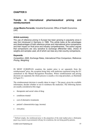 CHAPTER 9
Trends in international pharmaceutical pricing and
reimbursement
Jorge Mestre-Ferrandiz, Industrial Economist, Office of Health Economics
(UK)
Article summary
The use of reference pricing in Europe has been growing in popularity since it
was first introduced in Germany in 1989. This article looks at the advantages
and disadvantages of both reference prices and international price comparisons
and their impact on final price and industry competitiveness. The author argues
that comparisons are very sensitive to exchange differential rates, choice of
weights and samples used, all of which can bias any inter-country comparisons.
Keywords
Competition, DDD, Exchange Rates, International Price Comparison, Reference
Pricing, Weighting
IN MOST EUROPEAN countries the market price is set separately from the
reimbursement4
price, the exception being Italy with medicines registered using the EU
centralised or the Mutual Recognition Procedure. Where reimbursement and pricing
decisions are separated, the whole process is usually a two-step procedure, as illustrated
in Figure 9.1.
The reimbursement decision is usually taken in stage 1. The payer, given the available
information, decides whether or not to reimburse the medicines. The following factors
are usually considered at this stage:
• therapeutic and social value of drug
• conditions treated
• cost of alternative treatments
• patient’s characteristics (age, income)
• own price.
4
Defined simply, the reimbursed price is the proportion of the total market price a third-party
payer (e.g. insurer or government) will pay for a medicine, the rest being paid by patients.
© 2003 Urch Publishing Ltd 77
 
